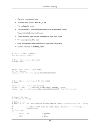 Installation and Setup




   •   The server envronment is linux

   •   The server name is called PORTAL_HOST

   •   You are logged in as root

   •   The distribution is Liferay Portal Professional 3.2.0 (Bundled with Tomcat)

   •   Tomcat is installed at /usr/local/tomcat

   •   Tomcat is running under the user named tomcat, group name tomcat

   •   You are using sendmail for email

   •   Portal sendmail users are created under the path /home/liferay/users

   •   sendmail is running on PORTAL_HOST



# Install expect command
apt-get install expect

# Give tomcat user a password
passwd tomcat



#give tomcat user a login shell
vi /etc/passwd
tomcat:x:500:500::/usr/local/tomcat:/bin/bash



# Use sudo to allow tomcat to add users
visudo
Defaults logfile=/var/log/sudolog
Defaults:tomcat    timestamp_timeout=-1, passwd_tries=1
tomcat ALL=/usr/sbin/adduser, /usr/sbin/userdel, /usr/bin/passwd



# Enable UW-imap
vi /etc/xinet.d/imap
# default: off
# description: The IMAP service allows remote users to access their mail using

#              an IMAP client such as Mutt, Pine, fetchmail, or Netscape 
#              Communicator.
service imap
{
       socket_type             = stream
       wait                    = no
       user                    = root

                                                       87
 