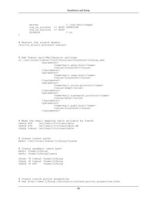 Installation and Setup




       server                   = /usr/sbin/imapd
       log_on_success   += HOST DURATION
       log_on_failure   += HOST
       disable                  = no
}

# Restart the xinetd deamon
/etc/rc.d/init.d/xinetd restart



# Add Tomcat mail/MailSession settings
vi /usr/local/tomcat/conf/Catalina/localhost/liferay.xml
               <parameter>
                       <name>mail.smtp.host</name>
                       <value>localhost</value>
               </parameter>
               <parameter>
                       <name>mail.imap.host</name>
                       <value>localhost</value>
               </parameter>
               <parameter>
                       <name>mail.store.protocol</name>
                       <value>imap</value>
               </parameter>
               <parameter>
                       <name>mail.transport.protocol</name>
                       <value>smtp</value>
               </parameter>
               <parameter>
                       <name>mail.pop3.host</name>
                       <value>localhost</value>
               </parameter>


# Make the email mapping table writable by tomcat
chmod 664    /etc/mail/virtusertable
chmod 664    /etc/mail/virtusertable.db
chgrp tomcat /etc/mail/virtusertable


# Create lucent paths
mkdir /usr/local/tomcat/liferay/lucene

# Create sendmail users path
mkdir /home/liferay
mkdir /home/liferay/users
chown -R tomcat /home/liferay
chgrp -R tomcat /home/liferay
chmod -R 660    /home/liferay




# Create custom portal properties
# see http://www.liferay.com/static/content/portal.properties.html

                                           88
 