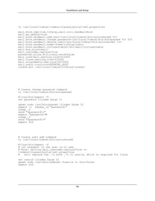 Installation and Setup




vi /usr/local/tomcat/common/classes/portal-ext.properties
mail.hook.impl=com.liferay.mail.util.SendmailHook
mail.mx.update=true
mail.hook.sendmail.add.user=/usr/local/tomcat/bin/autouseradd %1%
mail.hook.sendmail.change.password=/usr/local/tomcat/bin/autopasswd %1% %2%
mail.hook.sendmail.delete.user=/usr/local/tomcat/bin/autouserdel %1%
mail.hook.sendmail.home=/home/liferay/users
mail.hook.sendmail.virtusertable=/etc/mail/virtusertable
mail.box.style=mail/
mail.username.replace=true
passwords.allow.dictionary.word=false
mail.junk-mail.warning.size=512000
mail.trash.warning.size=512000
mail.attachments.max.size=3072000
mail.audit.trail=root@PORTAL_HOST
lucene.dir /usr/local/tomcat/liferay/lucene/




# Create change password command
vi /usr/local/tomcat/bin/autopasswd
#!/usr/bin/expect -f
set password [lindex $argv 1]
spawn sudo /usr/bin/passwd [lindex $argv 0]
expect -i $spawn_id "password:"
sleep .5
send "$passwordr"
expect "password:"W
sleep .5
send "$passwordr"
expect eof




# Create user add command
vi /usr/local/tomcat/bin/autouseradd
#!/usr/bin/expect -f
# 1st argument is the user id to add.
# Note: setting mail.username.replace=true in
/common/classes/portal-ext.properties
#   will replace the .'s with _'s in userid, which is required for linux
set userid [lindex $argv 0]
spawn sudo /usr/sbin/adduser $userid -s /bin/false
expect eof




                                         89
 