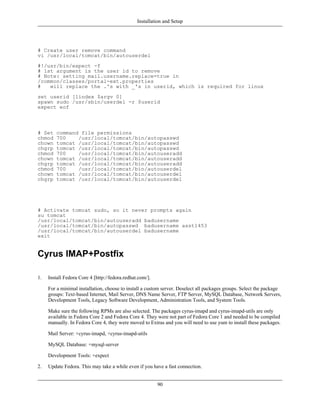 Installation and Setup




# Create user remove command
vi /usr/local/tomcat/bin/autouserdel
#!/usr/bin/expect -f
# 1st argument is the user id to remove
# Note: setting mail.username.replace=true in
/common/classes/portal-ext.properties
#   will replace the .'s with _'s in userid, which is required for linux
set userid [lindex $argv 0]
spawn sudo /usr/sbin/userdel -r $userid
expect eof



# Set    command file permissions
chmod    700    /usr/local/tomcat/bin/autopasswd
chown    tomcat /usr/local/tomcat/bin/autopasswd
chgrp    tomcat /usr/local/tomcat/bin/autopasswd
chmod    700    /usr/local/tomcat/bin/autouseradd
chown    tomcat /usr/local/tomcat/bin/autouseradd
chgrp    tomcat /usr/local/tomcat/bin/autouseradd
chmod    700    /usr/local/tomcat/bin/autouserdel
chown    tomcat /usr/local/tomcat/bin/autouserdel
chgrp    tomcat /usr/local/tomcat/bin/autouserdel




# Activate tomcat sudo, so it never prompts again
su tomcat
/usr/local/tomcat/bin/autouseradd badusername
/usr/local/tomcat/bin/autopasswd badusername asst1453
/usr/local/tomcat/bin/autouserdel badusername
exit


Cyrus IMAP+Postfix

1.   Install Fedora Core 4 [http://fedora.redhat.com/].

     For a minimal installation, choose to install a custom server. Deselect all packages groups. Select the package
     groups: Text-based Internet, Mail Server, DNS Name Server, FTP Server, MySQL Database, Network Servers,
     Development Tools, Legacy Software Development, Administration Tools, and System Tools.

     Make sure the following RPMs are also selected. The packages cyrus-imapd and cyrus-imapd-utils are only
     available in Fedora Core 2 and Fedora Core 4. They were not part of Fedora Core 1 and needed to be compiled
     manually. In Fedora Core 4, they were moved to Extras and you will need to use yum to install these packages.

     Mail Server: +cyrus-imapd, +cyrus-imapd-utils

     MySQL Database: +mysql-server

     Development Tools: +expect

2.   Update Fedora. This may take a while even if you have a fast connection.


                                                          90
 
