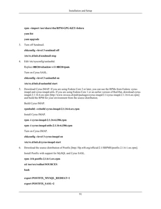 Installation and Setup




     rpm --import /usr/share/rhn/RPM-GPG-KEY-fedora

     yum list

     yum upgrade

3.   Turn off Sendmail.

     chkconfig --level 3 sendmail off

     /etc/rc.d/init.d/sendmail stop

4.   Edit /etc/sysconfig/saslauthd.

     Replace MECH=shadow with MECH=pam.

     Turn on Cyrus SASL.

     chkconfig --level 3 saslauthd on

     /etc/rc.d/init.d/saslauthd start

5.   Download Cyrus IMAP. If you are using Fedora Core 2 or later, you can use the RPMs from Fedora: cyrus-
     imapd and cyrus-imapd-utils. If you are using Fedora Core 1 or an earlier version of Red Hat, download cyrus-
     imapd-2.1.16-6.src.rpm [http://www.invoca.ch/pub/packages/cyrus-imapd/2.1/cyrus-imapd-2.1.16-6.src.rpm]
     and build the RPM for your environment from the source distribution.

     Build Cyrus IMAP.

     rpmbuild --rebuild cyrus-imapd-2.1.16-6.src.rpm

     Install Cyrus IMAP.

     rpm -i cyrus-imapd-2.1.16-6.i386.rpm

     rpm -i cyrus-imapd-utils-2.1.16-6.i386.rpm

     Turn on Cyrus IMAP.

     chkconfig --level 3 cyrus-imapd on

     /etc/rc.d/init.d/cyrus-imapd start

6.   Download the source distribution of Postfix [http://ftp.wl0.org/official/2.1/SRPMS/postfix-2.1.6-1.src.rpm].

     Install Postfix with support for MySQL and Cyrus SASL.

     rpm -ivh postfix-2.1.6-1.src.rpm

     cd /usr/src/redhat/SOURCES

     bash


     export POSTFIX_MYSQL_REDHAT=1

     export POSTFIX_SASL=2


                                                         91
 