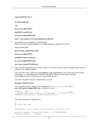 Installation and Setup




     export POSTFIX_TLS=1


     sh make-postfix.spec

     exit

     cd /usr/src/redhat/SPECS

     rpmbuild -ba postfix.spec

     cd /usr/src/redhat/RPMS/i386

     rpm -i --force postfix-2.1.6-1.mysql.sasl2.tls.fc4.i386.rpm

7.   Download the source distribution of PAM MySQL
     [http://www.invoca.ch/pub/packages/cyrus-imapd/contrib/pam_mysql-0.5-0.src.rpm].

     Install PAM MySQL.

     rpm -ivh pam_mysql-0.5-0.src.rpm

     cd /usr/src/redhat/SPECS

     rpmbuild -ba pam_mysql.spec

     cd /usr/src/redhat/RPMS/i386

     rpm -i pam_mysql-0.5-0.i386.rpm

8.   Copy /mail-ejb/scripts/fedora/cyrus/mysql_virtual.cf to /etc/postfix/mysql_virtual.cf. Modify mysql_virtual.cf
     to point to your MySQL database.

     Edit /etc/postfix/virtual. Add the line yourdomain.com anything for each virtual domain that Postfix
     will manage. A correspending entry is needed in the MySQL database so that email to postmas-
     ter@yourdomain.com can be delivered to a Cyrus IMAP account.

     Transform /etc/postfix/virtual to a format Postfix can read.

     postmap /etc/postfix/virtual

     Edit /etc/postfix/master.cf. Replace the two instances of /cyrus/bin/deliver with /
     usr/lib/cyrus-imapd/deliver. Add these two lines:

     procmail unix -         n       n       -       -       pipe
       flags=R user=cyrus argv=/usr/bin/procmail -t -m USER=${user}
     EXTENSION=${extension} /home/cyrus/procmailrc


     Edit /etc/postfix/main.cf. Add these lines:

     #
     # Custom Settings
     #
     mynetworks = 127.0.0.0/8, 192.168.0.0/16, 128.135.12.7/32
     mailbox_command = /usr/bin/procmail -t -a "$EXTENSION"
     mailbox_transport = procmail

                                                            92
 
