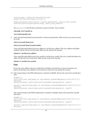 Installation and Setup




     virtual_maps = hash:/etc/postfix/virtual,
     mysql:/etc/postfix/mysql_virtual.cf
     smtpd_recipient_restrictions = permit_mynetworks, check_client_access
     hash:/etc/postfix/pop-before-smtp, check_relay_domains


     Set mynetworks to the IPs that are allowed to connect to Postfix. Turn on Postfix.

     chkconfig --level 3 postfix on

     /etc/rc.d/init.d/postfix start

9.   Copy /mail-ejb/scripts/fedora/cyrus/procmailrc to /home/cyrus/procmailrc. Make sure the cyrus user can access
     the script.

     chown cyrus:mail /home/cyrus

     chown cyrus:mail /home/cyrus/procmailrc.

     Copy /mail-ejb/scripts/fedora/cyrus/cyrus_adduser to /usr/bin/cyrus_adduser. Edit cyrus_adduser and replace
     localhost with the mail server's host name. Make sure the script can be executed.

     chmod u+x /usr/bin/cyrus_adduser.

     Copy /mail-ejb/scripts/fedora/cyrus/cyrus_userdel to /usr/bin/cyrus_userdel. Edit cyrus_userdel and replace loc-
     alhost with the mail server's host name. Make sure the script can be executed.

     chmod u+x /usr/bin/cyrus_userdel.

     Note
     If you copy cyrus_adduser and cyrus_userdel from a Windows environment to a Linux environment, you
     need to run dos2unix cyrus_adduser to convert the file so that Linux can read the file correctly.

10. Edit /etc/pam.d/pop so that POP authentication is checked via MySQL. Remove the current lines and add these
    lines:

     #%PAM-1.0
     auth sufficient pam_mysql.so user=dbuser passwd=dbpassword host=127.0.0.1
     db=cyrus
     table=CyrusUser usercolumn=userId passwdcolumn=password_ crypt=0
     account required pam_mysql.so user=dbuser passwd=dbpassword host=127.0.0.1
     db=cyrus
     table=CyrusUser usercolumn=userId passwdcolumn=password_ crypt=0


     Edit /etc/pam.d/imap so that IMAP authentication is checked via MySQL. Remove the current lines and add
     these lines:

     #%PAM-1.0
     auth sufficient pam_mysql.so user=dbuser passwd=dbpassword host=127.0.0.1
     db=cyrus
     table=CyrusUser usercolumn=userId passwdcolumn=password_ crypt=0
     account required pam_mysql.so user=dbuser passwd=dbpassword host=127.0.0.1
     db=cyrus

                                                         93
 