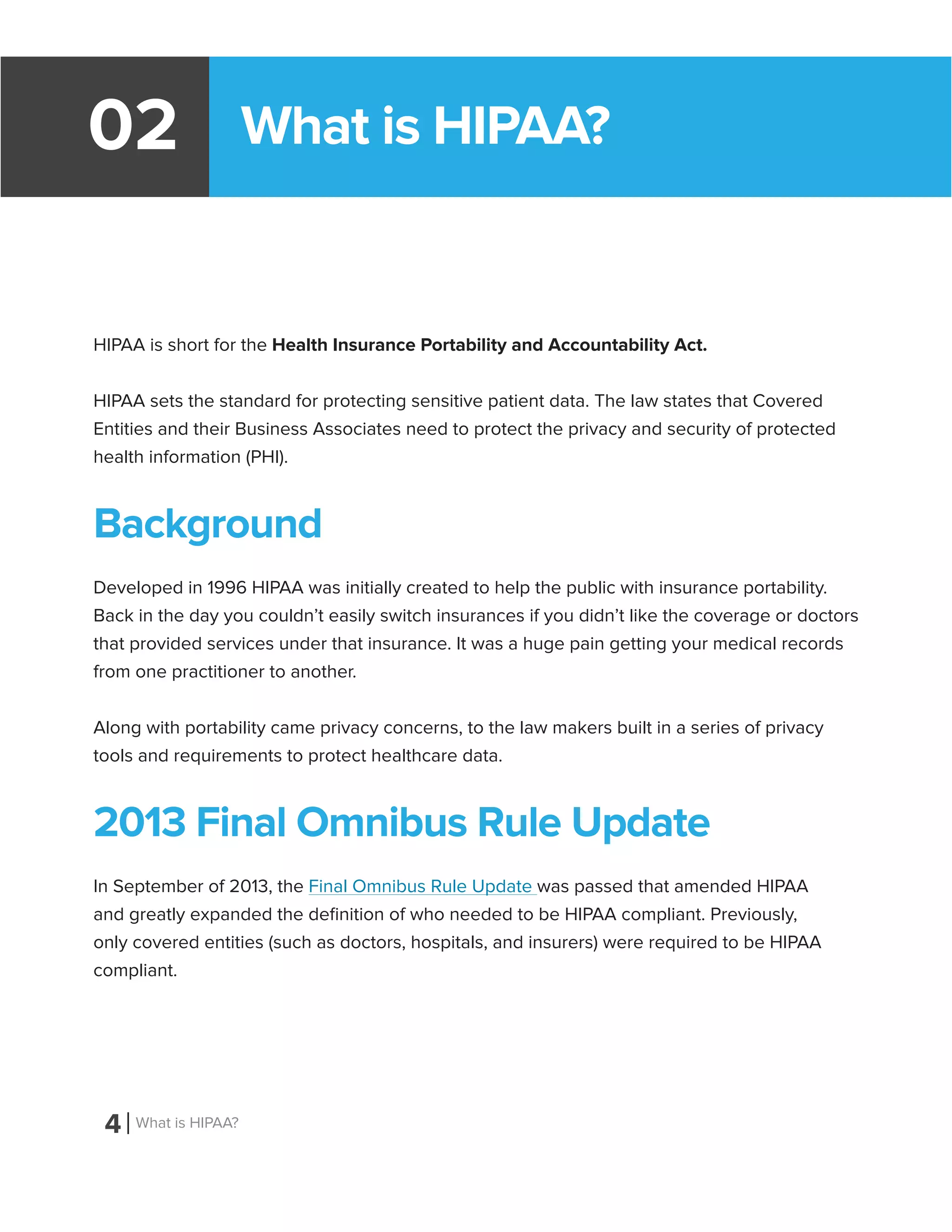 What is HIPAA?02
HIPAA is short for the Health Insurance Portability and Accountability Act.
HIPAA sets the standard for protecting sensitive patient data. The law states that Covered
Entities and their Business Associates need to protect the privacy and security of protected
health information (PHI).
Background
Developed in 1996 HIPAA was initially created to help the public with insurance portability.
Back in the day you couldn’t easily switch insurances if you didn’t like the coverage or doctors
that provided services under that insurance. It was a huge pain getting your medical records
from one practitioner to another.
Along with portability came privacy concerns, to the law makers built in a series of privacy
tools and requirements to protect healthcare data.
2013 Final Omnibus Rule Update
In September of 2013, the Final Omnibus Rule Update was passed that amended HIPAA
and greatly expanded the definition of who needed to be HIPAA compliant. Previously,
only covered entities (such as doctors, hospitals, and insurers) were required to be HIPAA
compliant.
4 What is HIPAA?
 