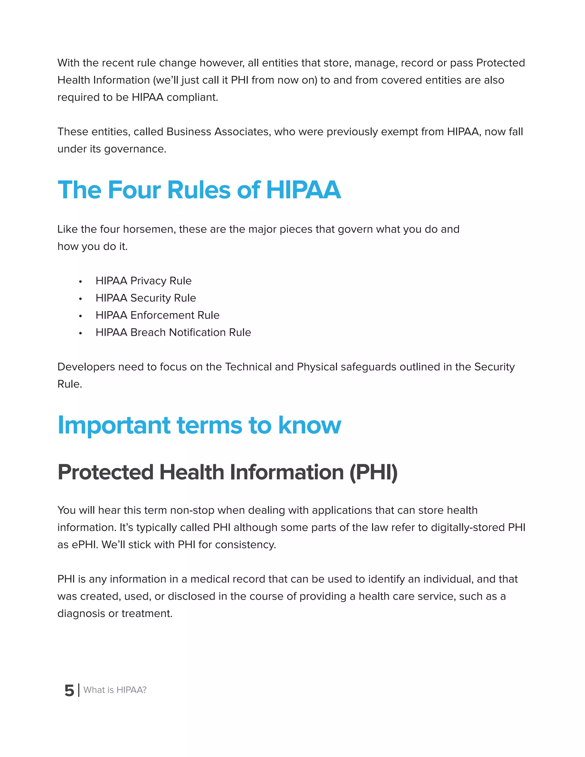 5 What is HIPAA?
With the recent rule change however, all entities that store, manage, record or pass Protected
Health Information (we’ll just call it PHI from now on) to and from covered entities are also
required to be HIPAA compliant.
These entities, called Business Associates, who were previously exempt from HIPAA, now fall
under its governance.
The Four Rules of HIPAA
Like the four horsemen, these are the major pieces that govern what you do and
how you do it.
•	 HIPAA Privacy Rule
•	 HIPAA Security Rule
•	 HIPAA Enforcement Rule
•	 HIPAA Breach Notification Rule
Developers need to focus on the Technical and Physical safeguards outlined in the Security
Rule.
Important terms to know
Protected Health Information (PHI)
You will hear this term non-stop when dealing with applications that can store health
information. It’s typically called PHI although some parts of the law refer to digitally-stored PHI
as ePHI. We’ll stick with PHI for consistency.
PHI is any information in a medical record that can be used to identify an individual, and that
was created, used, or disclosed in the course of providing a health care service, such as a
diagnosis or treatment.
 