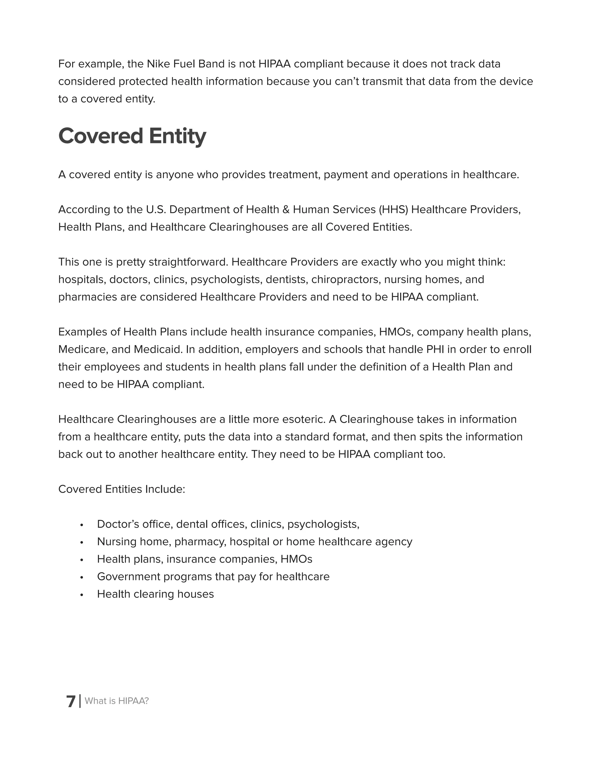 7 What is HIPAA?
For example, the Nike Fuel Band is not HIPAA compliant because it does not track data
considered protected health information because you can’t transmit that data from the device
to a covered entity.
Covered Entity
A covered entity is anyone who provides treatment, payment and operations in healthcare.
According to the U.S. Department of Health & Human Services (HHS) Healthcare Providers,
Health Plans, and Healthcare Clearinghouses are all Covered Entities.
This one is pretty straightforward. Healthcare Providers are exactly who you might think:
hospitals, doctors, clinics, psychologists, dentists, chiropractors, nursing homes, and
pharmacies are considered Healthcare Providers and need to be HIPAA compliant.
Examples of Health Plans include health insurance companies, HMOs, company health plans,
Medicare, and Medicaid. In addition, employers and schools that handle PHI in order to enroll
their employees and students in health plans fall under the definition of a Health Plan and
need to be HIPAA compliant.
Healthcare Clearinghouses are a little more esoteric. A Clearinghouse takes in information
from a healthcare entity, puts the data into a standard format, and then spits the information
back out to another healthcare entity. They need to be HIPAA compliant too.
Covered Entities Include:
•	 Doctor’s office, dental offices, clinics, psychologists,
•	 Nursing home, pharmacy, hospital or home healthcare agency
•	 Health plans, insurance companies, HMOs
•	 Government programs that pay for healthcare
•	 Health clearing houses
 