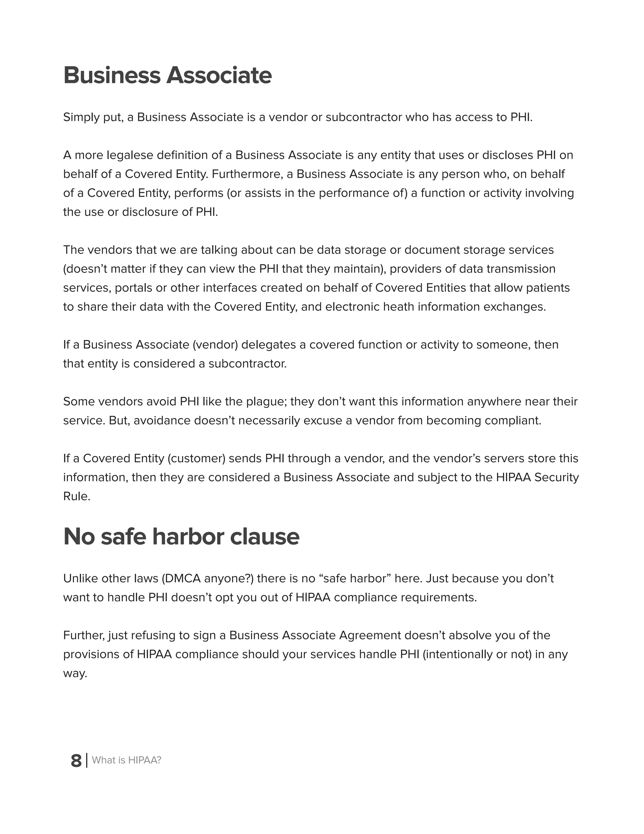 8 What is HIPAA?
Business Associate
Simply put, a Business Associate is a vendor or subcontractor who has access to PHI.
A more legalese definition of a Business Associate is any entity that uses or discloses PHI on
behalf of a Covered Entity. Furthermore, a Business Associate is any person who, on behalf
of a Covered Entity, performs (or assists in the performance of) a function or activity involving
the use or disclosure of PHI.
The vendors that we are talking about can be data storage or document storage services
(doesn’t matter if they can view the PHI that they maintain), providers of data transmission
services, portals or other interfaces created on behalf of Covered Entities that allow patients
to share their data with the Covered Entity, and electronic heath information exchanges.
If a Business Associate (vendor) delegates a covered function or activity to someone, then
that entity is considered a subcontractor.
Some vendors avoid PHI like the plague; they don’t want this information anywhere near their
service. But, avoidance doesn’t necessarily excuse a vendor from becoming compliant.
If a Covered Entity (customer) sends PHI through a vendor, and the vendor’s servers store this
information, then they are considered a Business Associate and subject to the HIPAA Security
Rule.
No safe harbor clause
Unlike other laws (DMCA anyone?) there is no “safe harbor” here. Just because you don’t
want to handle PHI doesn’t opt you out of HIPAA compliance requirements.
Further, just refusing to sign a Business Associate Agreement doesn’t absolve you of the
provisions of HIPAA compliance should your services handle PHI (intentionally or not) in any
way.
 
