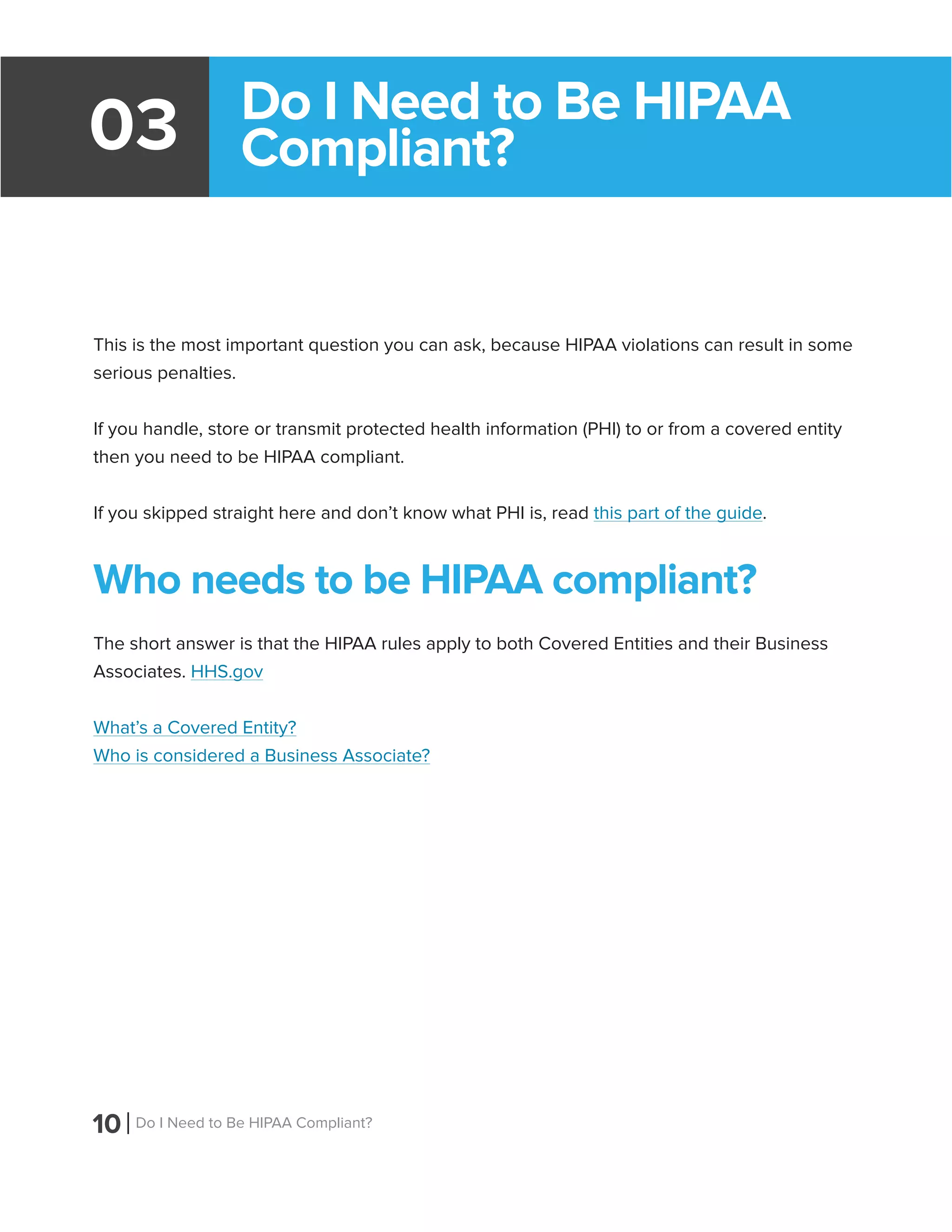 10 Do I Need to Be HIPAA Compliant?
Do I Need to Be HIPAA
Compliant?03
This is the most important question you can ask, because HIPAA violations can result in some
serious penalties.
If you handle, store or transmit protected health information (PHI) to or from a covered entity
then you need to be HIPAA compliant.
If you skipped straight here and don’t know what PHI is, read this part of the guide.
Who needs to be HIPAA compliant?
The short answer is that the HIPAA rules apply to both Covered Entities and their Business
Associates. HHS.gov
What’s a Covered Entity?
Who is considered a Business Associate?
 