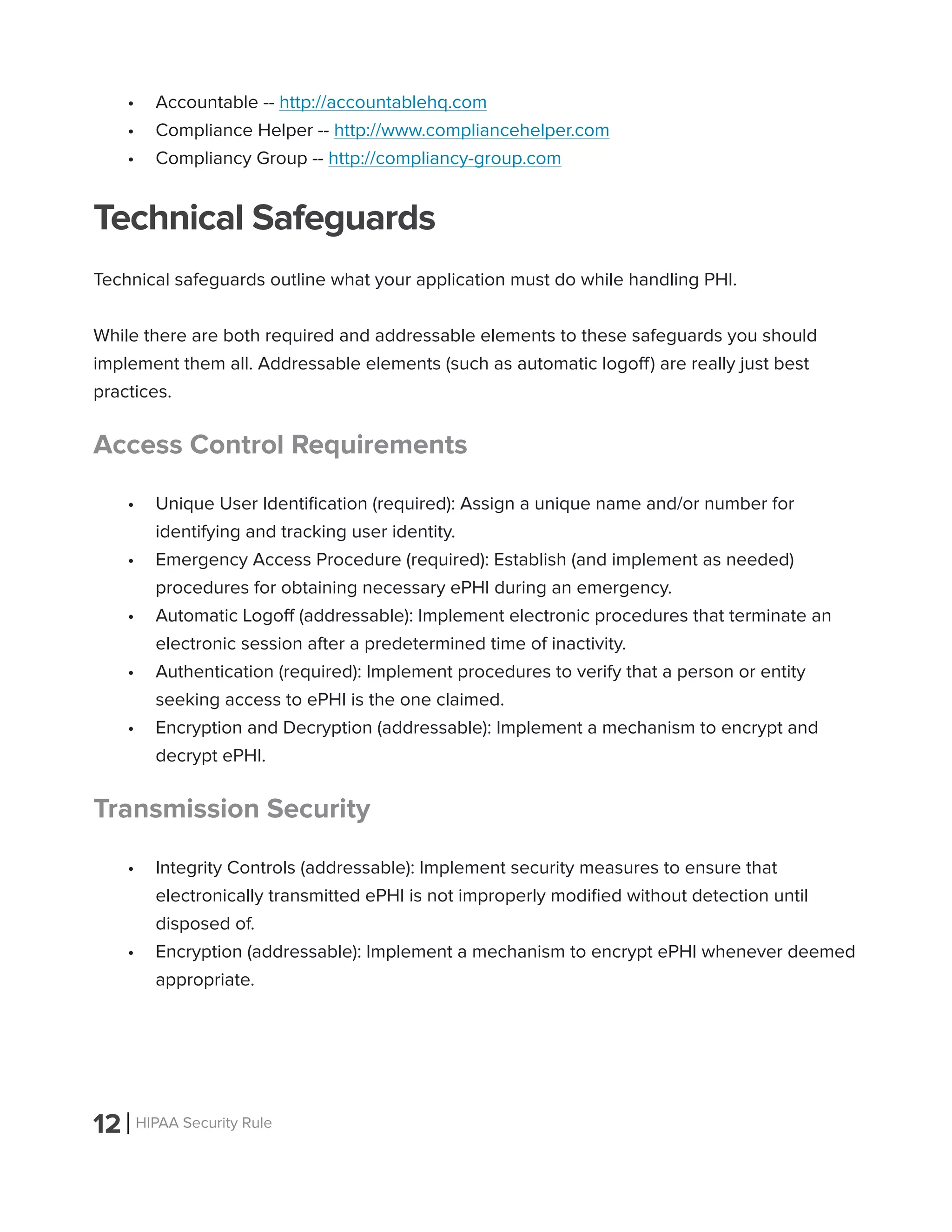 12 HIPAA Security Rule
•	 Accountable -- http://accountablehq.com
•	 Compliance Helper -- http://www.compliancehelper.com
•	 Compliancy Group -- http://compliancy-group.com
Technical Safeguards
Technical safeguards outline what your application must do while handling PHI.
While there are both required and addressable elements to these safeguards you should
implement them all. Addressable elements (such as automatic logoff) are really just best
practices.
Access Control Requirements
•	 Unique User Identification (required): Assign a unique name and/or number for
identifying and tracking user identity.
•	 Emergency Access Procedure (required): Establish (and implement as needed)
procedures for obtaining necessary ePHI during an emergency.
•	 Automatic Logoff (addressable): Implement electronic procedures that terminate an
electronic session after a predetermined time of inactivity.
•	 Authentication (required): Implement procedures to verify that a person or entity
seeking access to ePHI is the one claimed.
•	 Encryption and Decryption (addressable): Implement a mechanism to encrypt and
decrypt ePHI.
Transmission Security
•	 Integrity Controls (addressable): Implement security measures to ensure that
electronically transmitted ePHI is not improperly modified without detection until
disposed of.
•	 Encryption (addressable): Implement a mechanism to encrypt ePHI whenever deemed
appropriate.
 