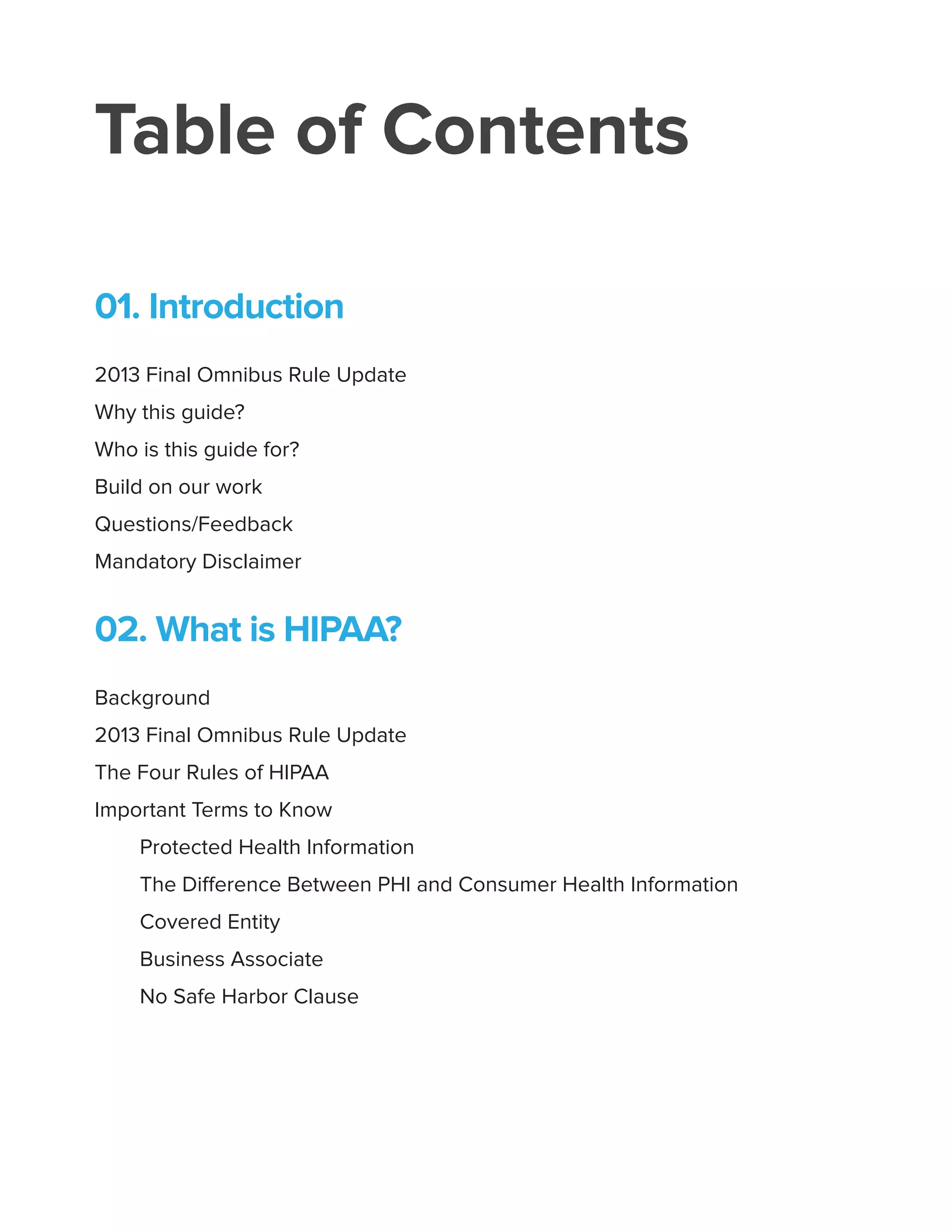 Table of Contents
01. Introduction
2013 Final Omnibus Rule Update
Why this guide?
Who is this guide for?
Build on our work
Questions/Feedback
Mandatory Disclaimer
02. What is HIPAA?
Background
2013 Final Omnibus Rule Update
The Four Rules of HIPAA
Important Terms to Know
Protected Health Information
The Difference Between PHI and Consumer Health Information
Covered Entity
Business Associate
No Safe Harbor Clause
 