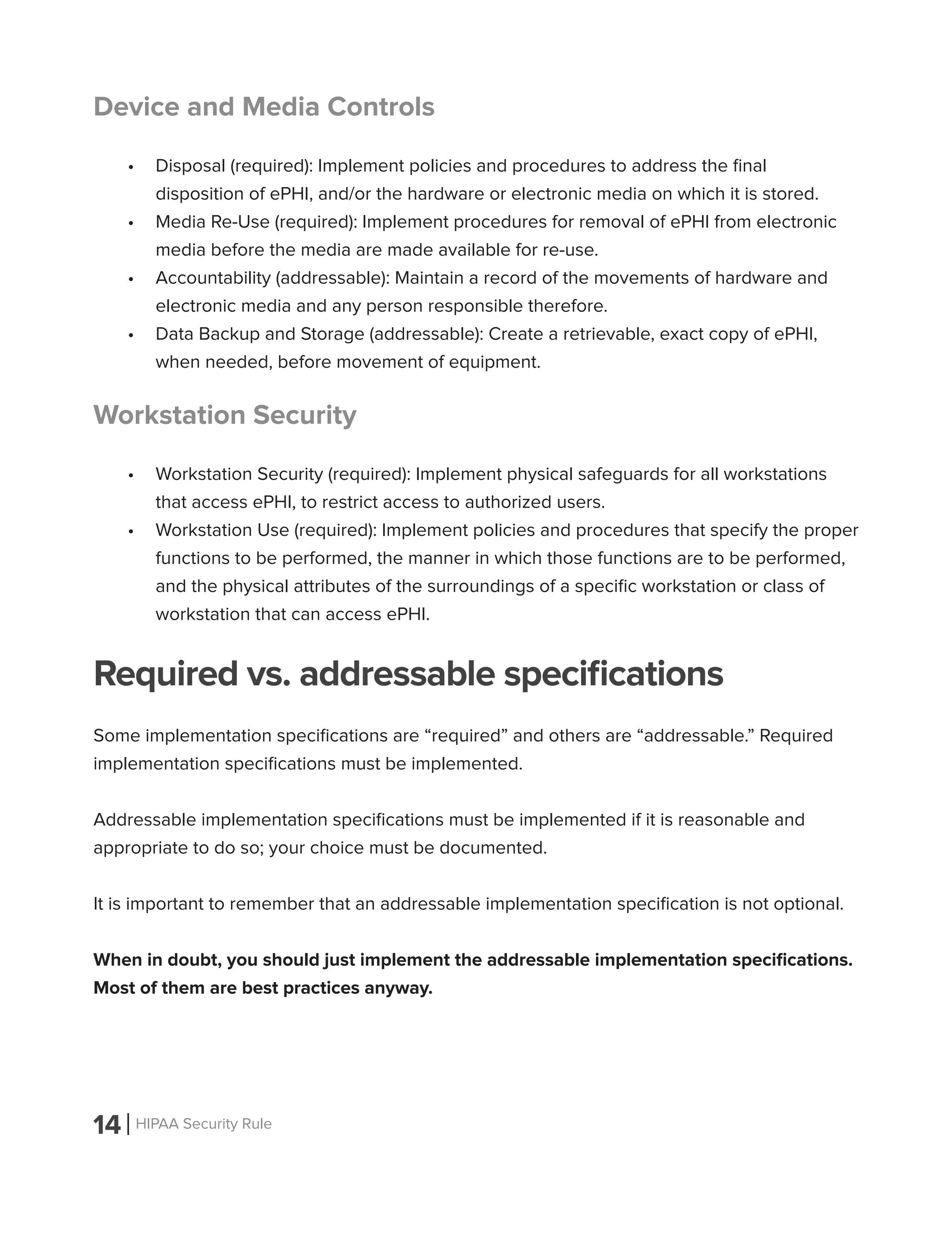 14 HIPAA Security Rule
Device and Media Controls
•	 Disposal (required): Implement policies and procedures to address the final
disposition of ePHI, and/or the hardware or electronic media on which it is stored.
•	 Media Re-Use (required): Implement procedures for removal of ePHI from electronic
media before the media are made available for re-use.
•	 Accountability (addressable): Maintain a record of the movements of hardware and
electronic media and any person responsible therefore.
•	 Data Backup and Storage (addressable): Create a retrievable, exact copy of ePHI,
when needed, before movement of equipment.
Workstation Security
•	 Workstation Security (required): Implement physical safeguards for all workstations
that access ePHI, to restrict access to authorized users.
•	 Workstation Use (required): Implement policies and procedures that specify the proper
functions to be performed, the manner in which those functions are to be performed,
and the physical attributes of the surroundings of a specific workstation or class of
workstation that can access ePHI.
Required vs. addressable specifications
Some implementation specifications are “required” and others are “addressable.” Required
implementation specifications must be implemented.
Addressable implementation specifications must be implemented if it is reasonable and
appropriate to do so; your choice must be documented.
It is important to remember that an addressable implementation specification is not optional.
When in doubt, you should just implement the addressable implementation specifications.
Most of them are best practices anyway.
 