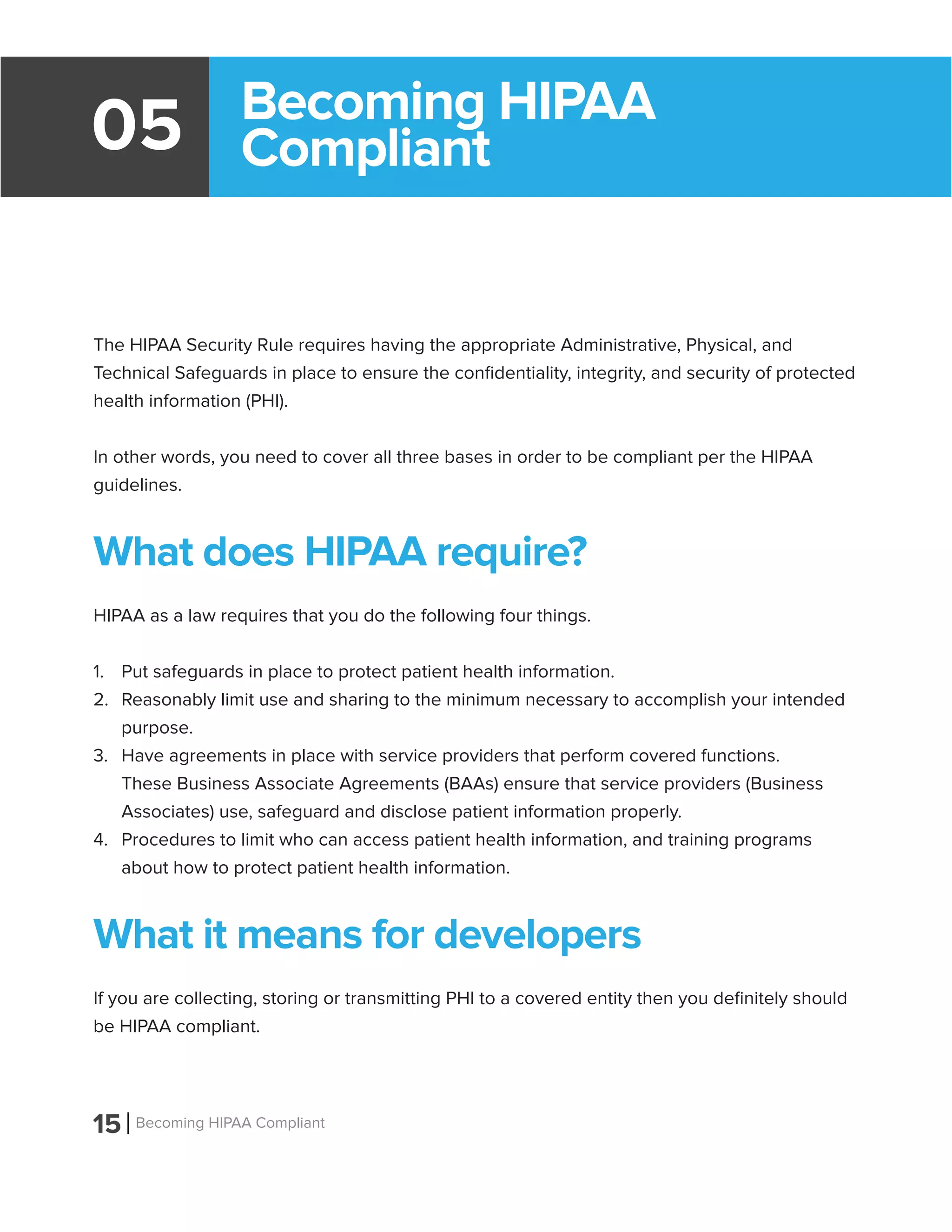 15 Becoming HIPAA Compliant
05
The HIPAA Security Rule requires having the appropriate Administrative, Physical, and
Technical Safeguards in place to ensure the confidentiality, integrity, and security of protected
health information (PHI).
In other words, you need to cover all three bases in order to be compliant per the HIPAA
guidelines.
What does HIPAA require?
HIPAA as a law requires that you do the following four things.
1.	 Put safeguards in place to protect patient health information.
2.	 Reasonably limit use and sharing to the minimum necessary to accomplish your intended
purpose.
3.	 Have agreements in place with service providers that perform covered functions.
These Business Associate Agreements (BAAs) ensure that service providers (Business
Associates) use, safeguard and disclose patient information properly.
4.	 Procedures to limit who can access patient health information, and training programs
about how to protect patient health information.
What it means for developers
If you are collecting, storing or transmitting PHI to a covered entity then you definitely should
be HIPAA compliant.
Becoming HIPAA
Compliant
 