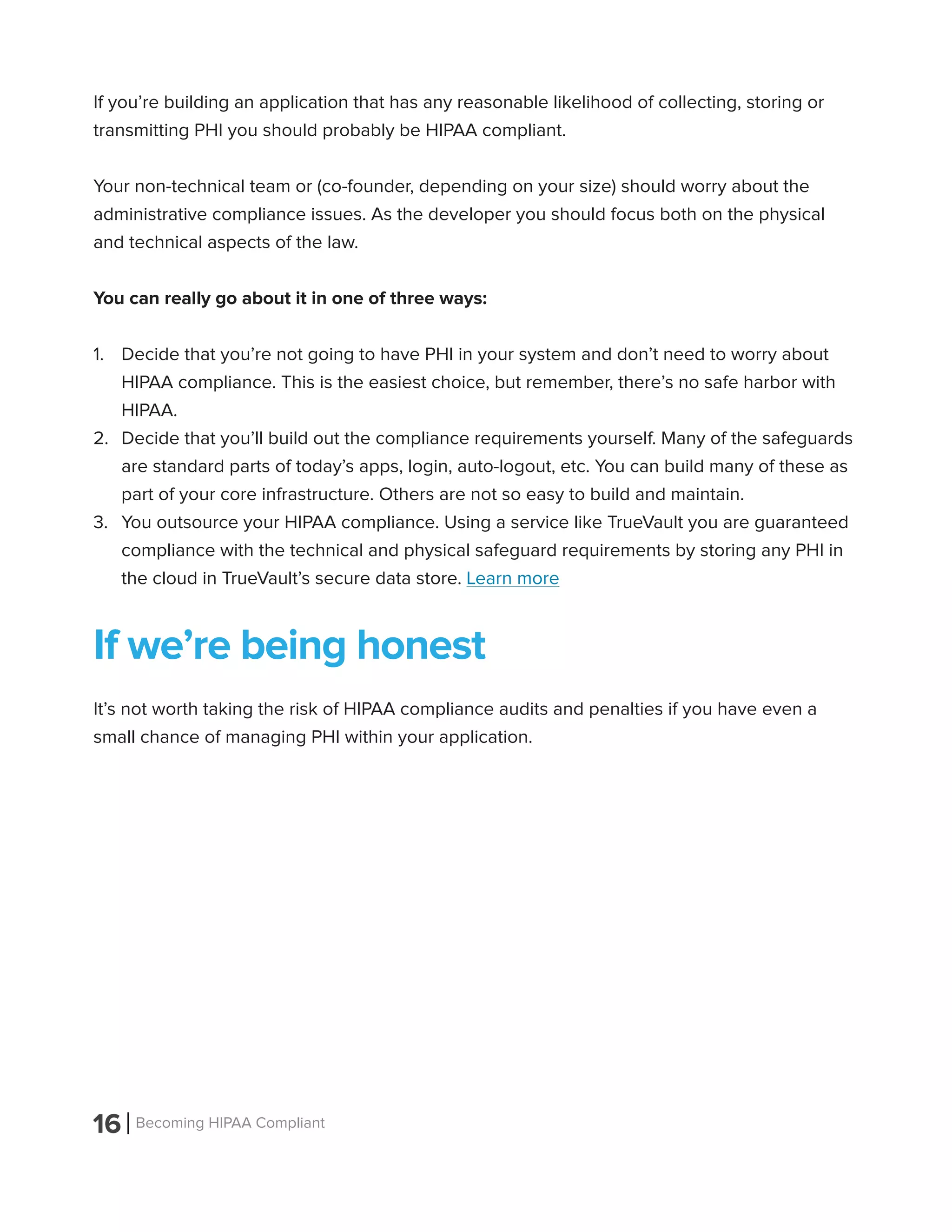 16 Becoming HIPAA Compliant
If you’re building an application that has any reasonable likelihood of collecting, storing or
transmitting PHI you should probably be HIPAA compliant.
Your non-technical team or (co-founder, depending on your size) should worry about the
administrative compliance issues. As the developer you should focus both on the physical
and technical aspects of the law.
You can really go about it in one of three ways:
1.	 Decide that you’re not going to have PHI in your system and don’t need to worry about
HIPAA compliance. This is the easiest choice, but remember, there’s no safe harbor with
HIPAA.
2.	 Decide that you’ll build out the compliance requirements yourself. Many of the safeguards
are standard parts of today’s apps, login, auto-logout, etc. You can build many of these as
part of your core infrastructure. Others are not so easy to build and maintain.
3.	 You outsource your HIPAA compliance. Using a service like TrueVault you are guaranteed
compliance with the technical and physical safeguard requirements by storing any PHI in
the cloud in TrueVault’s secure data store. Learn more
If we’re being honest
It’s not worth taking the risk of HIPAA compliance audits and penalties if you have even a
small chance of managing PHI within your application.
 