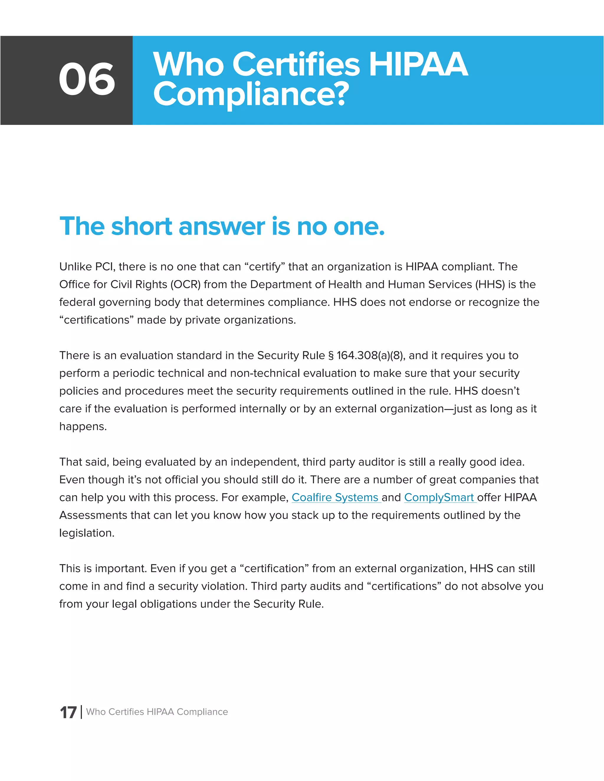 17 Who Certifies HIPAA Compliance
06
The short answer is no one.
Unlike PCI, there is no one that can “certify” that an organization is HIPAA compliant. The
Office for Civil Rights (OCR) from the Department of Health and Human Services (HHS) is the
federal governing body that determines compliance. HHS does not endorse or recognize the
“certifications” made by private organizations.
There is an evaluation standard in the Security Rule § 164.308(a)(8), and it requires you to
perform a periodic technical and non-technical evaluation to make sure that your security
policies and procedures meet the security requirements outlined in the rule. HHS doesn’t
care if the evaluation is performed internally or by an external organization—just as long as it
happens.
That said, being evaluated by an independent, third party auditor is still a really good idea.
Even though it’s not official you should still do it. There are a number of great companies that
can help you with this process. For example, Coalfire Systems and ComplySmart offer HIPAA
Assessments that can let you know how you stack up to the requirements outlined by the
legislation.
This is important. Even if you get a “certification” from an external organization, HHS can still
come in and find a security violation. Third party audits and “certifications” do not absolve you
from your legal obligations under the Security Rule.
Who Certifies HIPAA
Compliance?
 