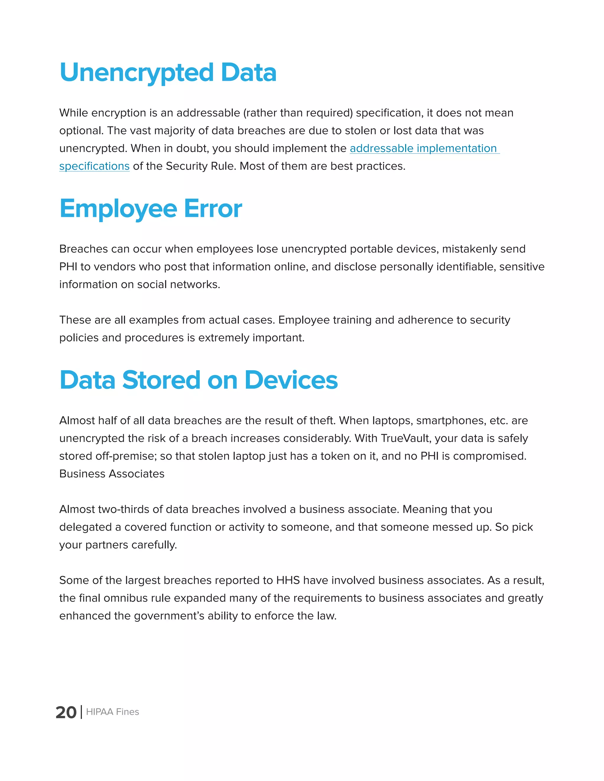 20 HIPAA Fines
Unencrypted Data
While encryption is an addressable (rather than required) specification, it does not mean
optional. The vast majority of data breaches are due to stolen or lost data that was
unencrypted. When in doubt, you should implement the addressable implementation
specifications of the Security Rule. Most of them are best practices.
Employee Error
Breaches can occur when employees lose unencrypted portable devices, mistakenly send
PHI to vendors who post that information online, and disclose personally identifiable, sensitive
information on social networks.
These are all examples from actual cases. Employee training and adherence to security
policies and procedures is extremely important.
Data Stored on Devices
Almost half of all data breaches are the result of theft. When laptops, smartphones, etc. are
unencrypted the risk of a breach increases considerably. With TrueVault, your data is safely
stored off-premise; so that stolen laptop just has a token on it, and no PHI is compromised.
Business Associates
Almost two-thirds of data breaches involved a business associate. Meaning that you
delegated a covered function or activity to someone, and that someone messed up. So pick
your partners carefully.
Some of the largest breaches reported to HHS have involved business associates. As a result,
the final omnibus rule expanded many of the requirements to business associates and greatly
enhanced the government’s ability to enforce the law.
 
