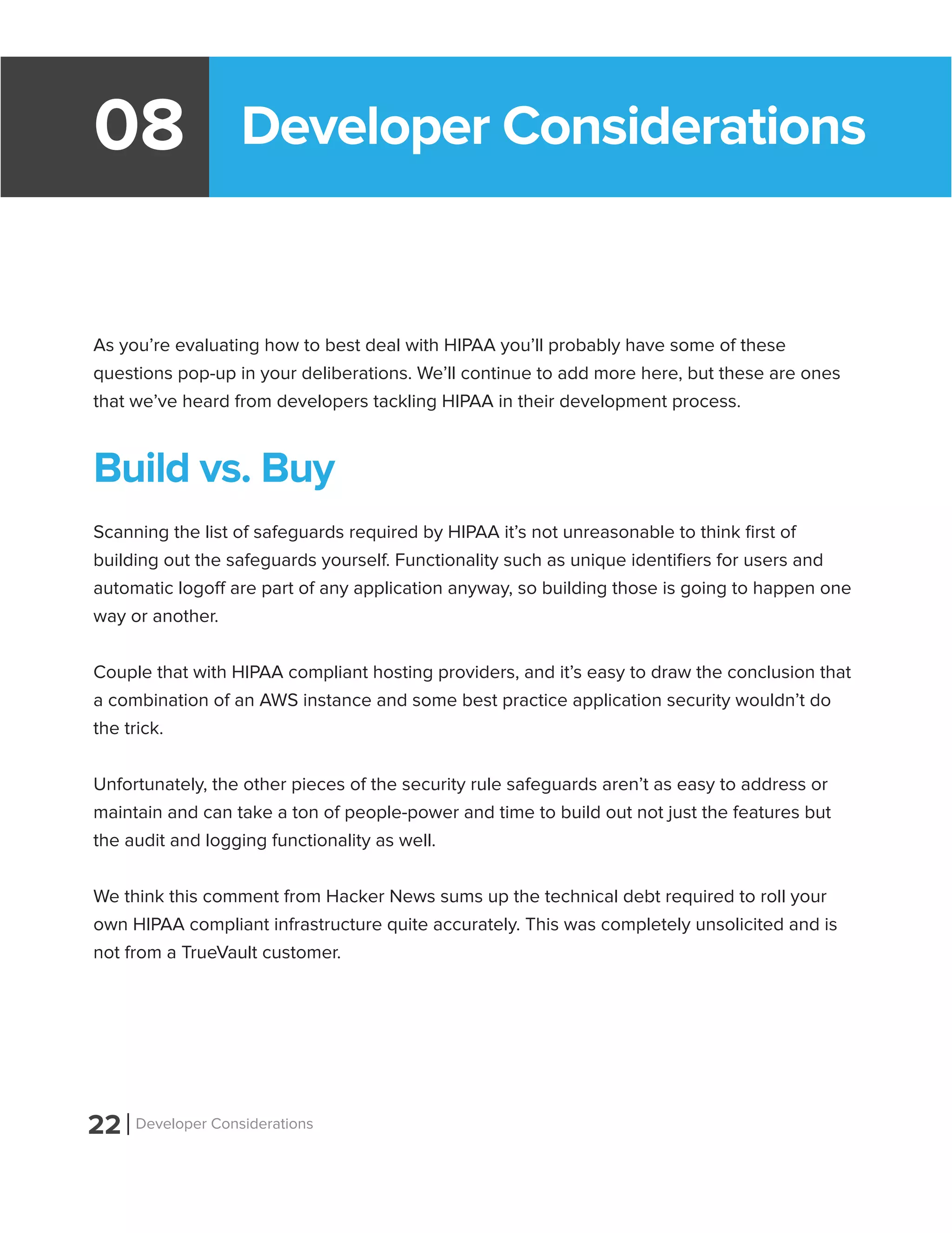 Developer Considerations08
As you’re evaluating how to best deal with HIPAA you’ll probably have some of these
questions pop-up in your deliberations. We’ll continue to add more here, but these are ones
that we’ve heard from developers tackling HIPAA in their development process.
Build vs. Buy
Scanning the list of safeguards required by HIPAA it’s not unreasonable to think first of
building out the safeguards yourself. Functionality such as unique identifiers for users and
automatic logoff are part of any application anyway, so building those is going to happen one
way or another.
Couple that with HIPAA compliant hosting providers, and it’s easy to draw the conclusion that
a combination of an AWS instance and some best practice application security wouldn’t do
the trick.
Unfortunately, the other pieces of the security rule safeguards aren’t as easy to address or
maintain and can take a ton of people-power and time to build out not just the features but
the audit and logging functionality as well.
We think this comment from Hacker News sums up the technical debt required to roll your
own HIPAA compliant infrastructure quite accurately. This was completely unsolicited and is
not from a TrueVault customer.
22 Developer Considerations
 