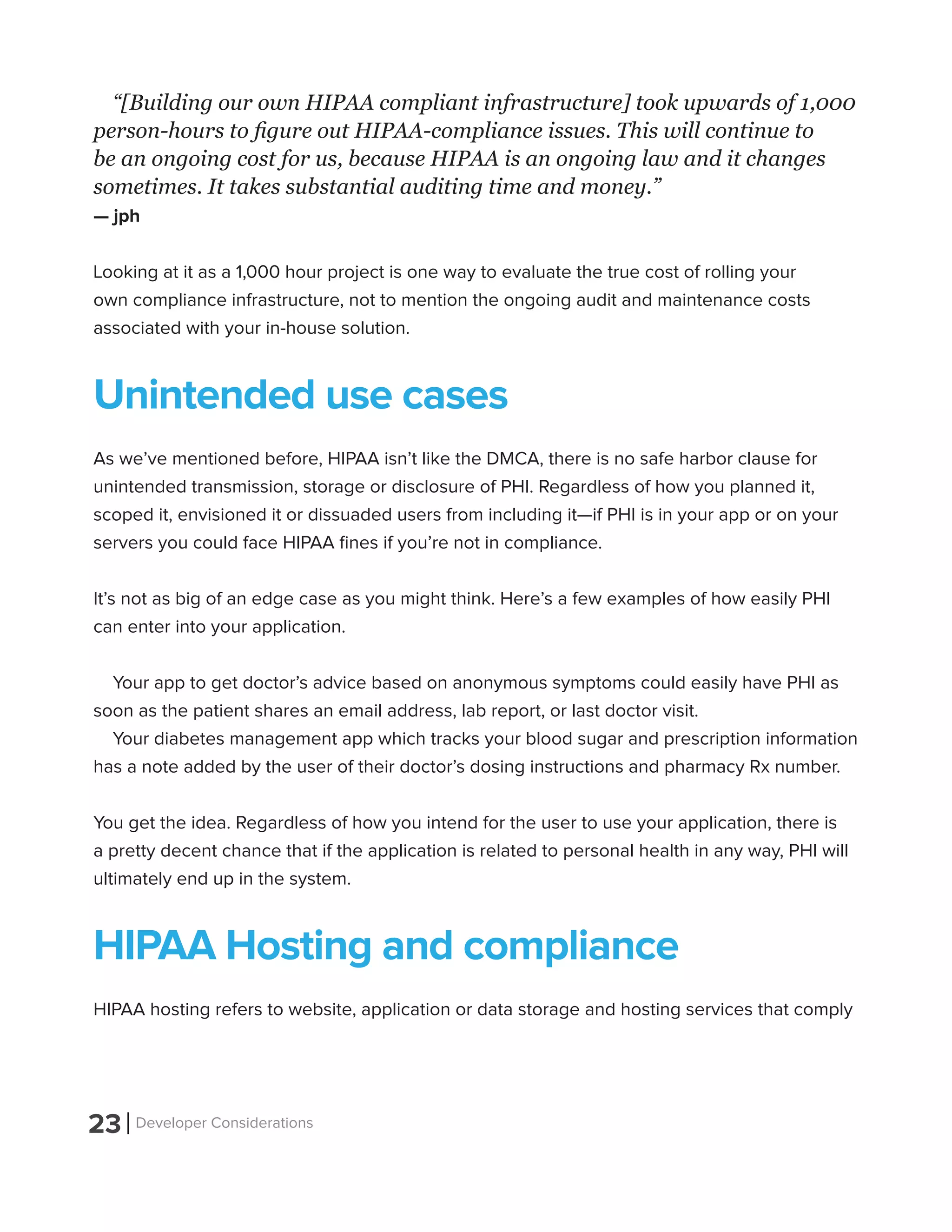 23 Developer Considerations
“[Building our own HIPAA compliant infrastructure] took upwards of 1,000
person-hours to figure out HIPAA-compliance issues. This will continue to
be an ongoing cost for us, because HIPAA is an ongoing law and it changes
sometimes. It takes substantial auditing time and money.”
— jph
Looking at it as a 1,000 hour project is one way to evaluate the true cost of rolling your
own compliance infrastructure, not to mention the ongoing audit and maintenance costs
associated with your in-house solution.
Unintended use cases
As we’ve mentioned before, HIPAA isn’t like the DMCA, there is no safe harbor clause for
unintended transmission, storage or disclosure of PHI. Regardless of how you planned it,
scoped it, envisioned it or dissuaded users from including it—if PHI is in your app or on your
servers you could face HIPAA fines if you’re not in compliance.
It’s not as big of an edge case as you might think. Here’s a few examples of how easily PHI
can enter into your application.
Your app to get doctor’s advice based on anonymous symptoms could easily have PHI as
soon as the patient shares an email address, lab report, or last doctor visit.
Your diabetes management app which tracks your blood sugar and prescription information
has a note added by the user of their doctor’s dosing instructions and pharmacy Rx number.
You get the idea. Regardless of how you intend for the user to use your application, there is
a pretty decent chance that if the application is related to personal health in any way, PHI will
ultimately end up in the system.
HIPAA Hosting and compliance
HIPAA hosting refers to website, application or data storage and hosting services that comply
 