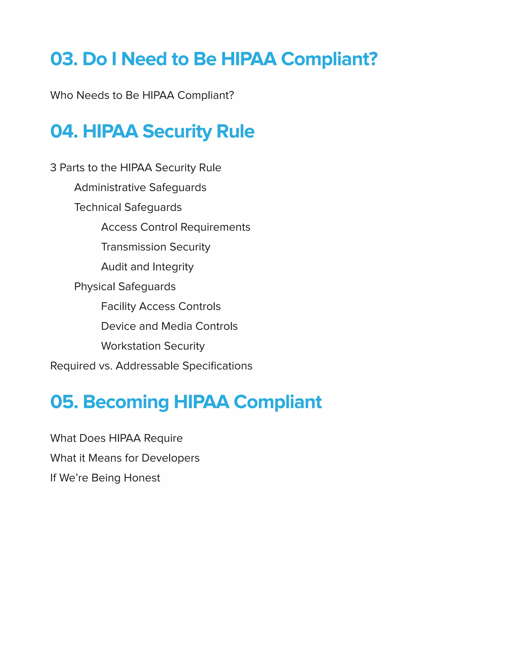 03. Do I Need to Be HIPAA Compliant?
Who Needs to Be HIPAA Compliant?
04. HIPAA Security Rule
3 Parts to the HIPAA Security Rule
Administrative Safeguards
Technical Safeguards
Access Control Requirements
Transmission Security
Audit and Integrity
Physical Safeguards
Facility Access Controls
Device and Media Controls
Workstation Security
Required vs. Addressable Specifications
05. Becoming HIPAA Compliant
What Does HIPAA Require
What it Means for Developers
If We’re Being Honest
 