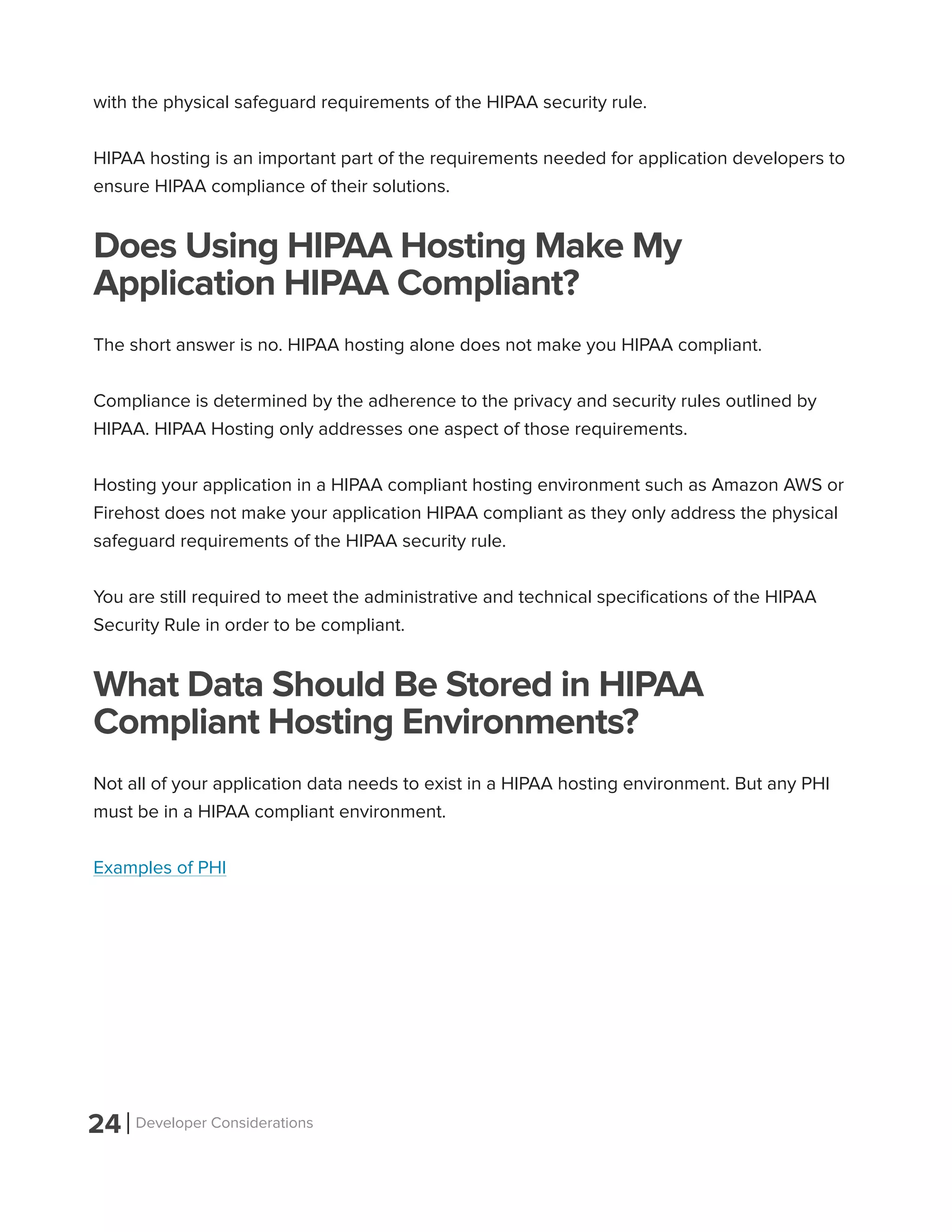 24 Developer Considerations
with the physical safeguard requirements of the HIPAA security rule.
HIPAA hosting is an important part of the requirements needed for application developers to
ensure HIPAA compliance of their solutions.
Does Using HIPAA Hosting Make My
Application HIPAA Compliant?
The short answer is no. HIPAA hosting alone does not make you HIPAA compliant.
Compliance is determined by the adherence to the privacy and security rules outlined by
HIPAA. HIPAA Hosting only addresses one aspect of those requirements.
Hosting your application in a HIPAA compliant hosting environment such as Amazon AWS or
Firehost does not make your application HIPAA compliant as they only address the physical
safeguard requirements of the HIPAA security rule.
You are still required to meet the administrative and technical specifications of the HIPAA
Security Rule in order to be compliant.
What Data Should Be Stored in HIPAA
Compliant Hosting Environments?
Not all of your application data needs to exist in a HIPAA hosting environment. But any PHI
must be in a HIPAA compliant environment.
Examples of PHI
 