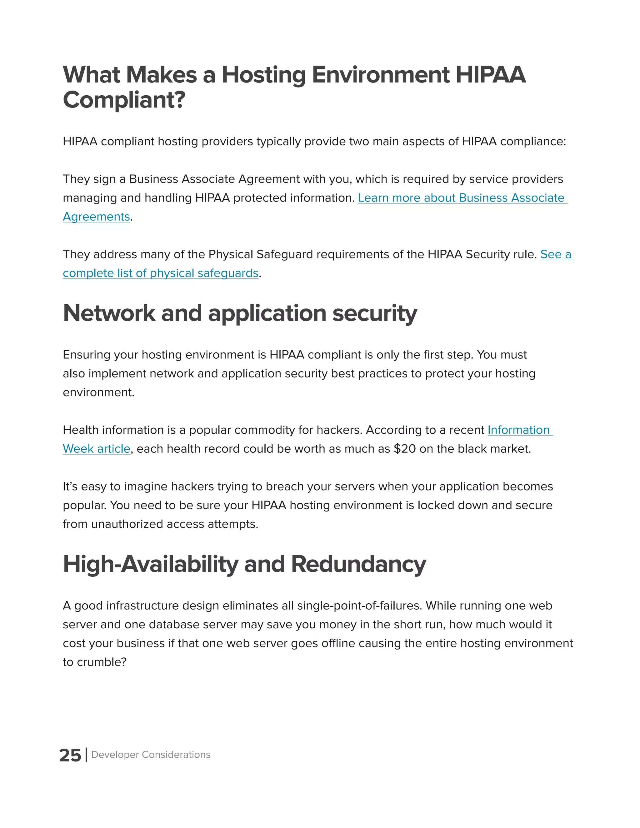25 Developer Considerations
What Makes a Hosting Environment HIPAA
Compliant?
HIPAA compliant hosting providers typically provide two main aspects of HIPAA compliance:
They sign a Business Associate Agreement with you, which is required by service providers
managing and handling HIPAA protected information. Learn more about Business Associate
Agreements.
They address many of the Physical Safeguard requirements of the HIPAA Security rule. See a
complete list of physical safeguards.
Network and application security
Ensuring your hosting environment is HIPAA compliant is only the first step. You must
also implement network and application security best practices to protect your hosting
environment.
Health information is a popular commodity for hackers. According to a recent Information
Week article, each health record could be worth as much as $20 on the black market.
It’s easy to imagine hackers trying to breach your servers when your application becomes
popular. You need to be sure your HIPAA hosting environment is locked down and secure
from unauthorized access attempts.
High-Availability and Redundancy
A good infrastructure design eliminates all single-point-of-failures. While running one web
server and one database server may save you money in the short run, how much would it
cost your business if that one web server goes offline causing the entire hosting environment
to crumble?
 