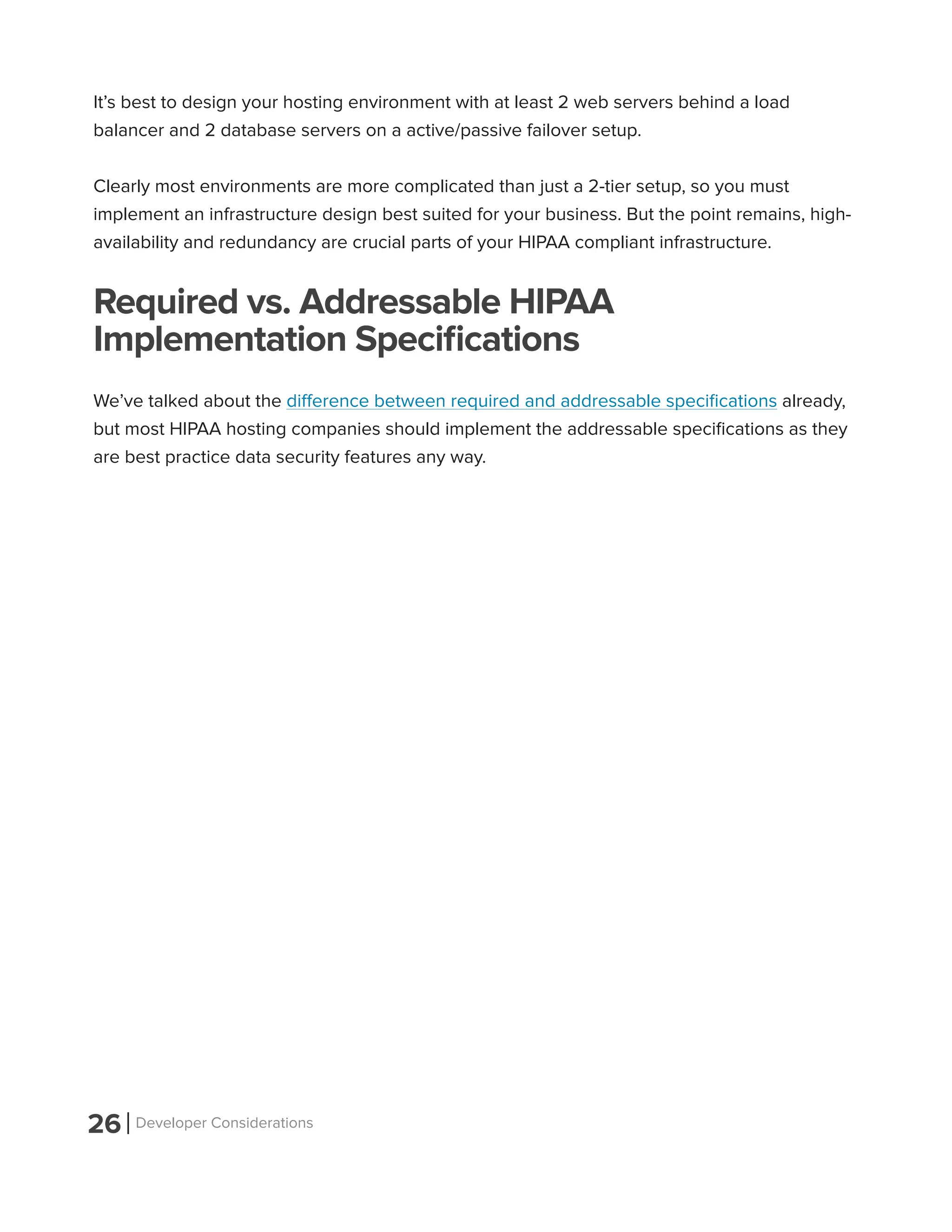 26 Developer Considerations
It’s best to design your hosting environment with at least 2 web servers behind a load
balancer and 2 database servers on a active/passive failover setup.
Clearly most environments are more complicated than just a 2-tier setup, so you must
implement an infrastructure design best suited for your business. But the point remains, high-
availability and redundancy are crucial parts of your HIPAA compliant infrastructure.
Required vs. Addressable HIPAA
Implementation Specifications
We’ve talked about the difference between required and addressable specifications already,
but most HIPAA hosting companies should implement the addressable specifications as they
are best practice data security features any way.
 