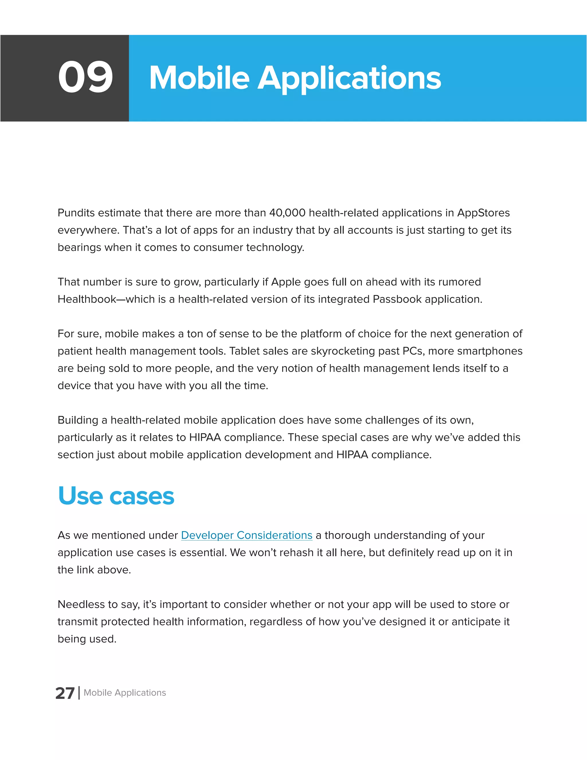 Mobile Applications09
Pundits estimate that there are more than 40,000 health-related applications in AppStores
everywhere. That’s a lot of apps for an industry that by all accounts is just starting to get its
bearings when it comes to consumer technology.
That number is sure to grow, particularly if Apple goes full on ahead with its rumored
Healthbook—which is a health-related version of its integrated Passbook application.
For sure, mobile makes a ton of sense to be the platform of choice for the next generation of
patient health management tools. Tablet sales are skyrocketing past PCs, more smartphones
are being sold to more people, and the very notion of health management lends itself to a
device that you have with you all the time.
Building a health-related mobile application does have some challenges of its own,
particularly as it relates to HIPAA compliance. These special cases are why we’ve added this
section just about mobile application development and HIPAA compliance.
Use cases
As we mentioned under Developer Considerations a thorough understanding of your
application use cases is essential. We won’t rehash it all here, but definitely read up on it in
the link above.
Needless to say, it’s important to consider whether or not your app will be used to store or
transmit protected health information, regardless of how you’ve designed it or anticipate it
being used.
27 Mobile Applications
 