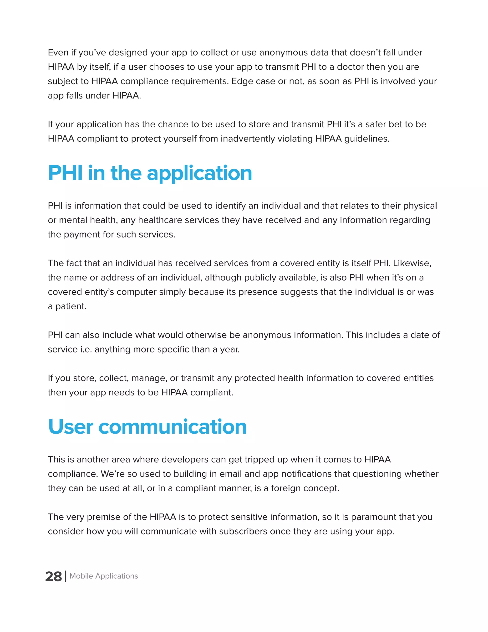 28 Mobile Applications
Even if you’ve designed your app to collect or use anonymous data that doesn’t fall under
HIPAA by itself, if a user chooses to use your app to transmit PHI to a doctor then you are
subject to HIPAA compliance requirements. Edge case or not, as soon as PHI is involved your
app falls under HIPAA.
If your application has the chance to be used to store and transmit PHI it’s a safer bet to be
HIPAA compliant to protect yourself from inadvertently violating HIPAA guidelines.
PHI in the application
PHI is information that could be used to identify an individual and that relates to their physical
or mental health, any healthcare services they have received and any information regarding
the payment for such services.
The fact that an individual has received services from a covered entity is itself PHI. Likewise,
the name or address of an individual, although publicly available, is also PHI when it’s on a
covered entity’s computer simply because its presence suggests that the individual is or was
a patient.
PHI can also include what would otherwise be anonymous information. This includes a date of
service i.e. anything more specific than a year.
If you store, collect, manage, or transmit any protected health information to covered entities
then your app needs to be HIPAA compliant.
User communication
This is another area where developers can get tripped up when it comes to HIPAA
compliance. We’re so used to building in email and app notifications that questioning whether
they can be used at all, or in a compliant manner, is a foreign concept.
The very premise of the HIPAA is to protect sensitive information, so it is paramount that you
consider how you will communicate with subscribers once they are using your app.
 