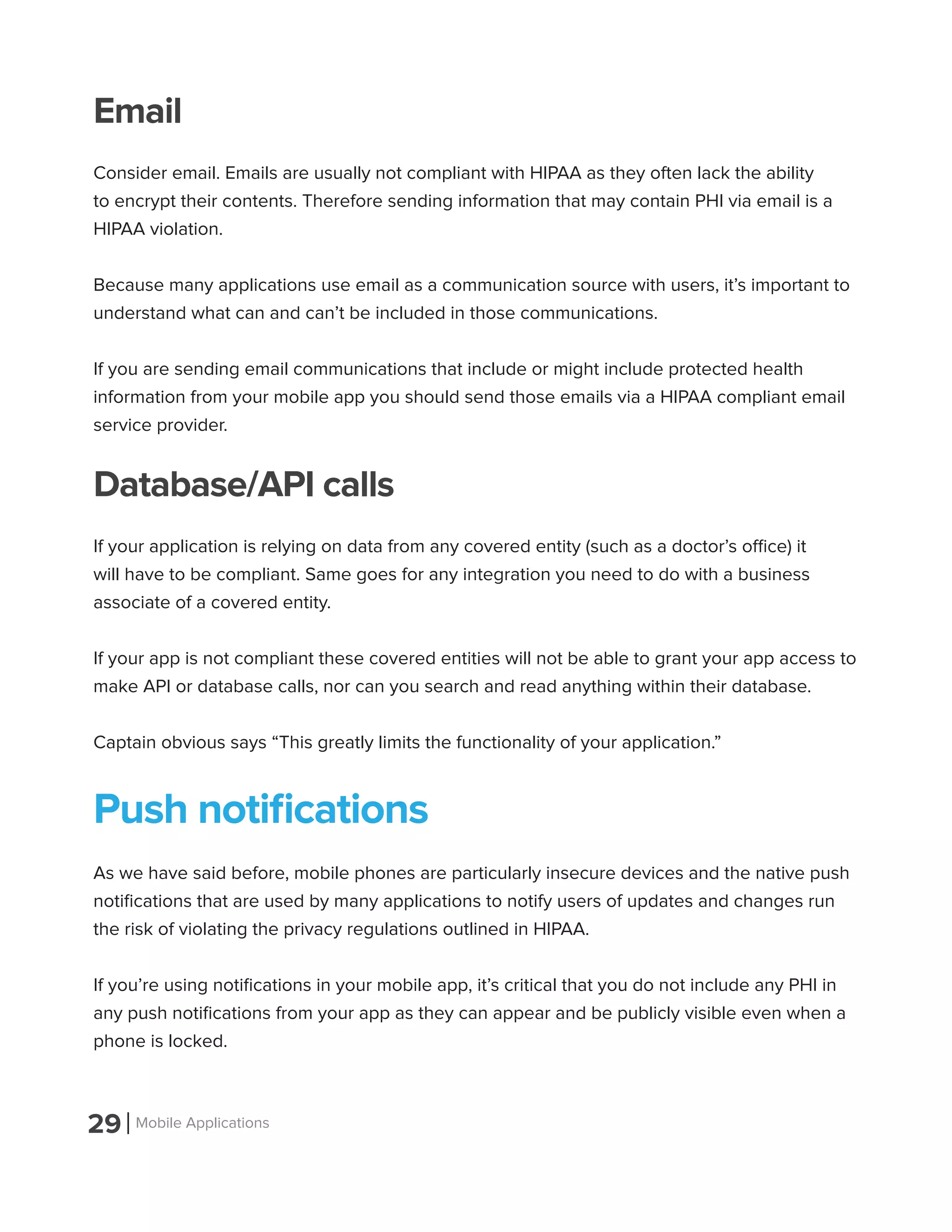 29 Mobile Applications
Email
Consider email. Emails are usually not compliant with HIPAA as they often lack the ability
to encrypt their contents. Therefore sending information that may contain PHI via email is a
HIPAA violation.
Because many applications use email as a communication source with users, it’s important to
understand what can and can’t be included in those communications.
If you are sending email communications that include or might include protected health
information from your mobile app you should send those emails via a HIPAA compliant email
service provider.
Database/API calls
If your application is relying on data from any covered entity (such as a doctor’s office) it
will have to be compliant. Same goes for any integration you need to do with a business
associate of a covered entity.
If your app is not compliant these covered entities will not be able to grant your app access to
make API or database calls, nor can you search and read anything within their database.
Captain obvious says “This greatly limits the functionality of your application.”
Push notifications
As we have said before, mobile phones are particularly insecure devices and the native push
notifications that are used by many applications to notify users of updates and changes run
the risk of violating the privacy regulations outlined in HIPAA.
If you’re using notifications in your mobile app, it’s critical that you do not include any PHI in
any push notifications from your app as they can appear and be publicly visible even when a
phone is locked.
 