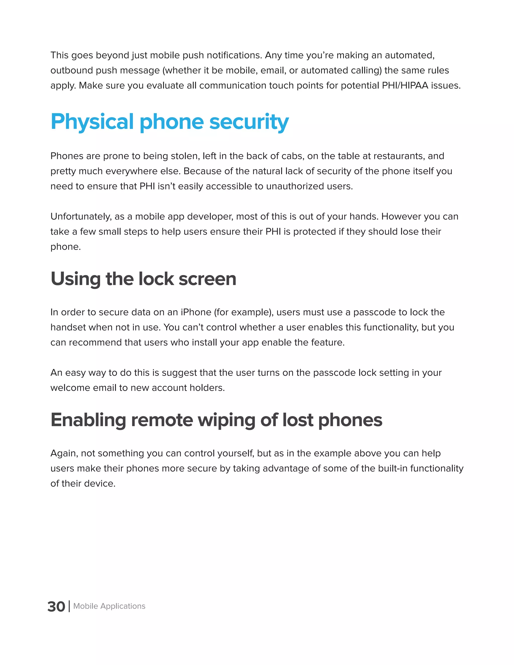 30 Mobile Applications
This goes beyond just mobile push notifications. Any time you’re making an automated,
outbound push message (whether it be mobile, email, or automated calling) the same rules
apply. Make sure you evaluate all communication touch points for potential PHI/HIPAA issues.
Physical phone security
Phones are prone to being stolen, left in the back of cabs, on the table at restaurants, and
pretty much everywhere else. Because of the natural lack of security of the phone itself you
need to ensure that PHI isn’t easily accessible to unauthorized users.
Unfortunately, as a mobile app developer, most of this is out of your hands. However you can
take a few small steps to help users ensure their PHI is protected if they should lose their
phone.
Using the lock screen
In order to secure data on an iPhone (for example), users must use a passcode to lock the
handset when not in use. You can’t control whether a user enables this functionality, but you
can recommend that users who install your app enable the feature.
An easy way to do this is suggest that the user turns on the passcode lock setting in your
welcome email to new account holders.
Enabling remote wiping of lost phones
Again, not something you can control yourself, but as in the example above you can help
users make their phones more secure by taking advantage of some of the built-in functionality
of their device.
 