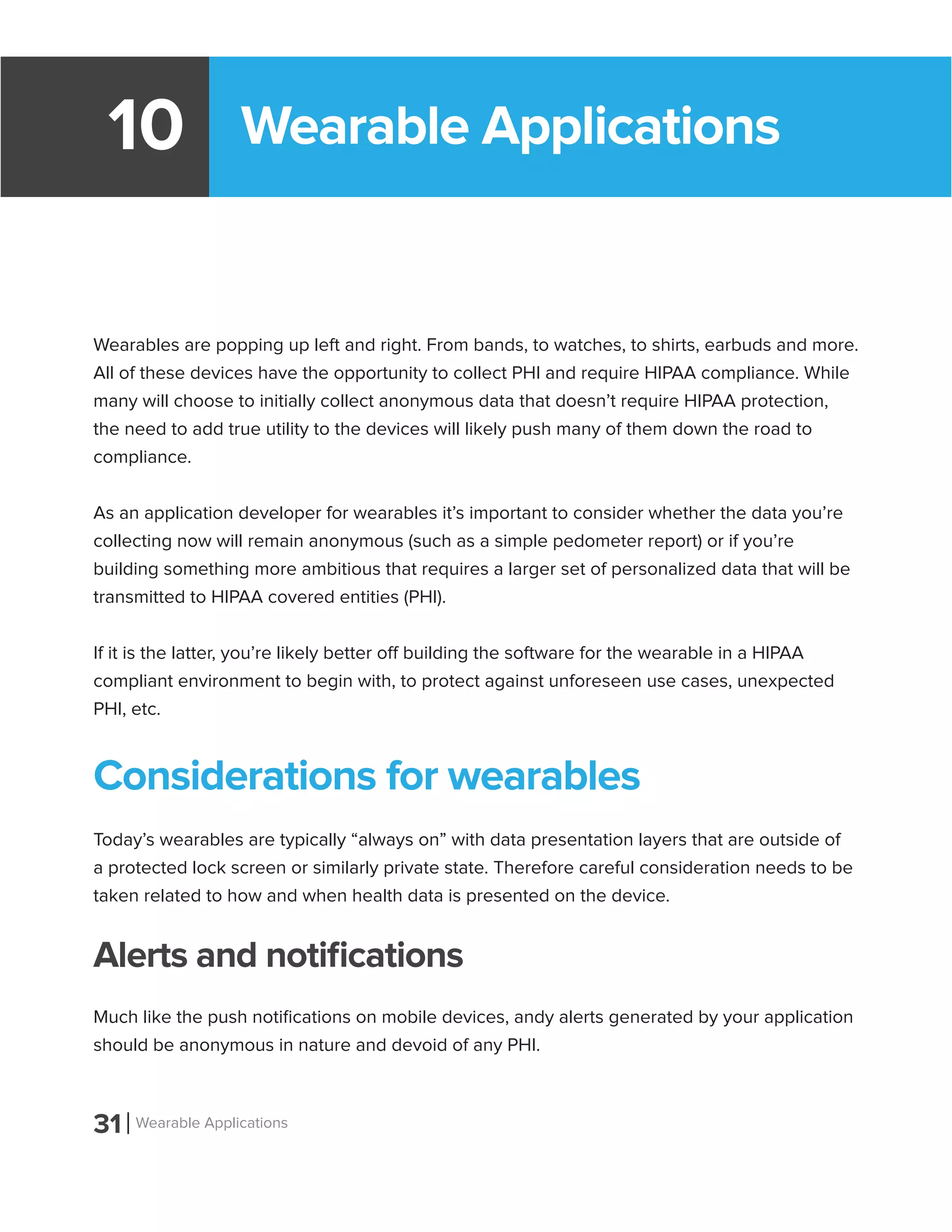 Wearable Applications10
Wearables are popping up left and right. From bands, to watches, to shirts, earbuds and more.
All of these devices have the opportunity to collect PHI and require HIPAA compliance. While
many will choose to initially collect anonymous data that doesn’t require HIPAA protection,
the need to add true utility to the devices will likely push many of them down the road to
compliance.
As an application developer for wearables it’s important to consider whether the data you’re
collecting now will remain anonymous (such as a simple pedometer report) or if you’re
building something more ambitious that requires a larger set of personalized data that will be
transmitted to HIPAA covered entities (PHI).
If it is the latter, you’re likely better off building the software for the wearable in a HIPAA
compliant environment to begin with, to protect against unforeseen use cases, unexpected
PHI, etc.
Considerations for wearables
Today’s wearables are typically “always on” with data presentation layers that are outside of
a protected lock screen or similarly private state. Therefore careful consideration needs to be
taken related to how and when health data is presented on the device.
Alerts and notifications
Much like the push notifications on mobile devices, andy alerts generated by your application
should be anonymous in nature and devoid of any PHI.
31 Wearable Applications
 