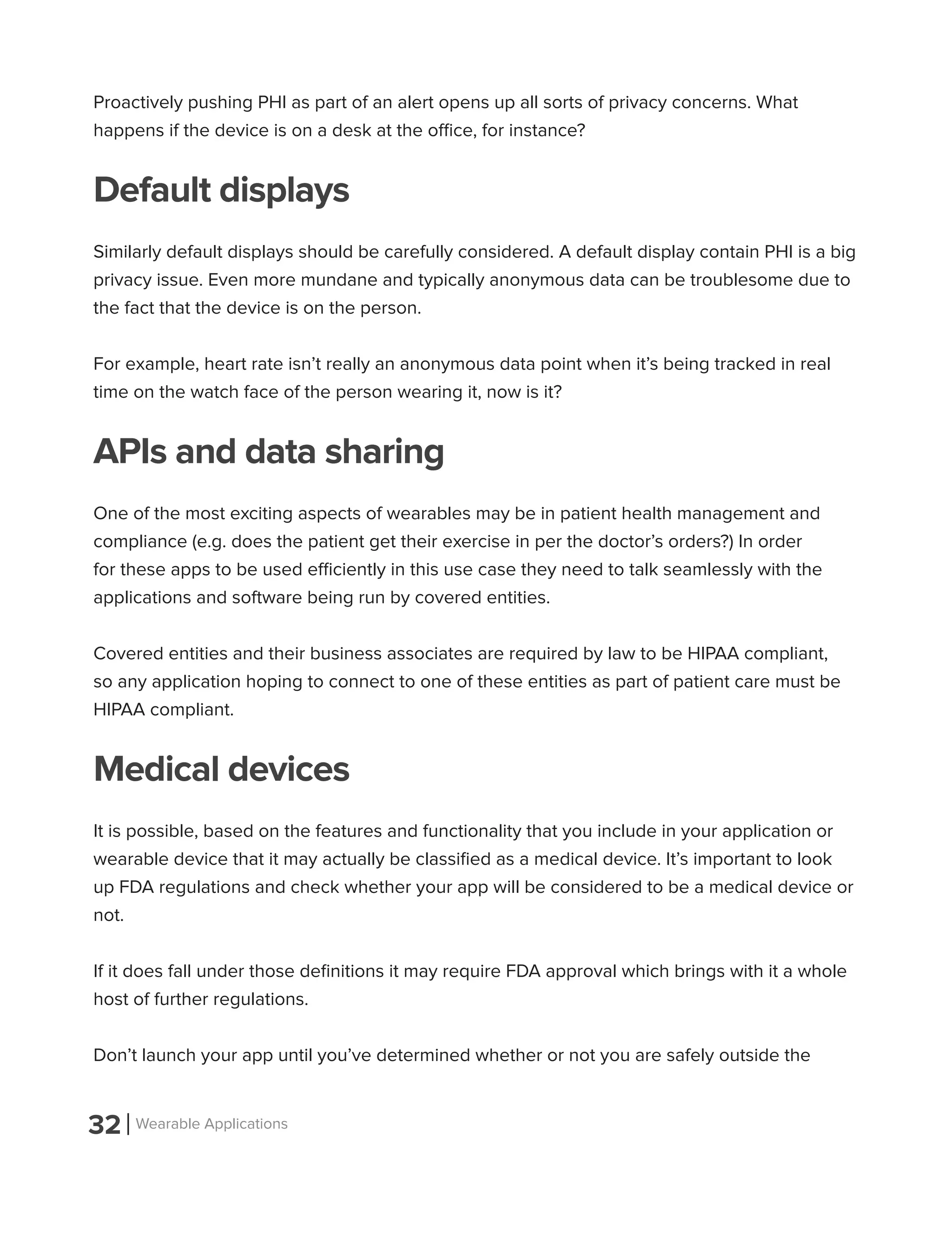 32 Wearable Applications
Proactively pushing PHI as part of an alert opens up all sorts of privacy concerns. What
happens if the device is on a desk at the office, for instance?
Default displays
Similarly default displays should be carefully considered. A default display contain PHI is a big
privacy issue. Even more mundane and typically anonymous data can be troublesome due to
the fact that the device is on the person.
For example, heart rate isn’t really an anonymous data point when it’s being tracked in real
time on the watch face of the person wearing it, now is it?
APIs and data sharing
One of the most exciting aspects of wearables may be in patient health management and
compliance (e.g. does the patient get their exercise in per the doctor’s orders?) In order
for these apps to be used efficiently in this use case they need to talk seamlessly with the
applications and software being run by covered entities.
Covered entities and their business associates are required by law to be HIPAA compliant,
so any application hoping to connect to one of these entities as part of patient care must be
HIPAA compliant.
Medical devices
It is possible, based on the features and functionality that you include in your application or
wearable device that it may actually be classified as a medical device. It’s important to look
up FDA regulations and check whether your app will be considered to be a medical device or
not.
If it does fall under those definitions it may require FDA approval which brings with it a whole
host of further regulations.
Don’t launch your app until you’ve determined whether or not you are safely outside the
 
