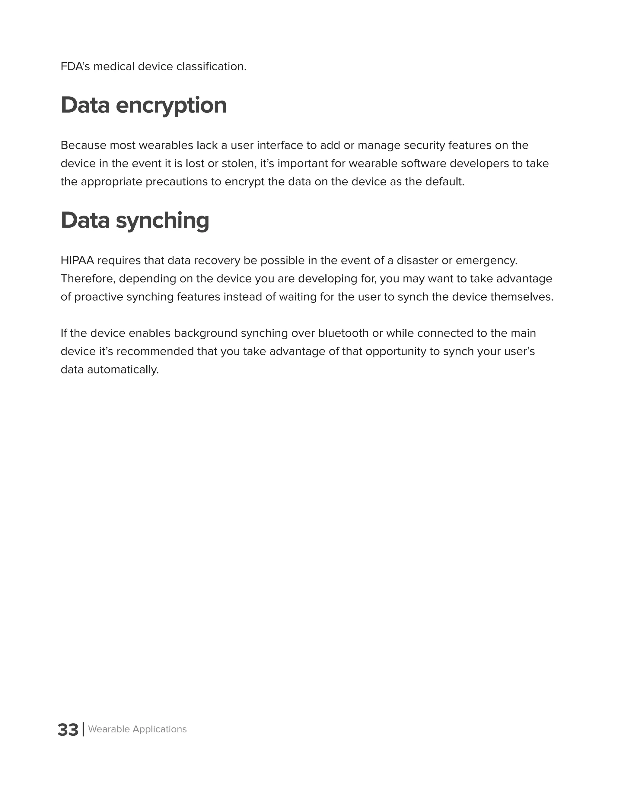 33 Wearable Applications
FDA’s medical device classification.
Data encryption
Because most wearables lack a user interface to add or manage security features on the
device in the event it is lost or stolen, it’s important for wearable software developers to take
the appropriate precautions to encrypt the data on the device as the default.
Data synching
HIPAA requires that data recovery be possible in the event of a disaster or emergency.
Therefore, depending on the device you are developing for, you may want to take advantage
of proactive synching features instead of waiting for the user to synch the device themselves.
If the device enables background synching over bluetooth or while connected to the main
device it’s recommended that you take advantage of that opportunity to synch your user’s
data automatically.
 