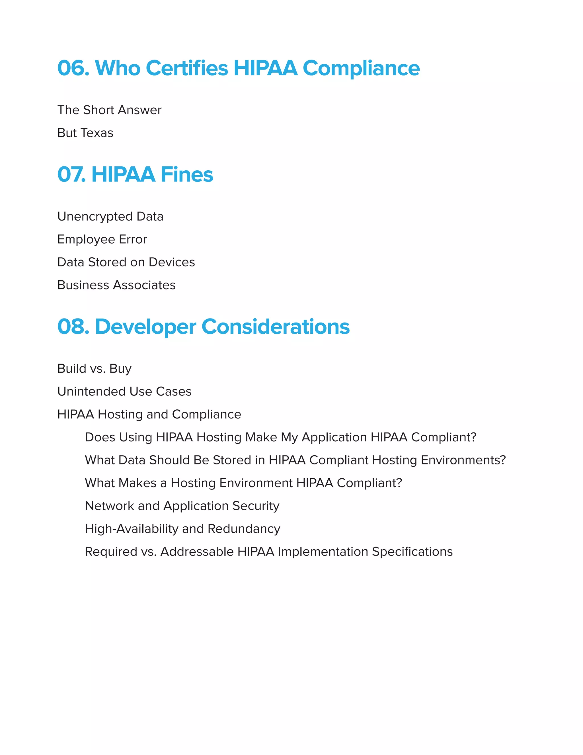 06. Who Certifies HIPAA Compliance
The Short Answer
But Texas
07. HIPAA Fines
Unencrypted Data
Employee Error
Data Stored on Devices
Business Associates
08. Developer Considerations
Build vs. Buy
Unintended Use Cases
HIPAA Hosting and Compliance
Does Using HIPAA Hosting Make My Application HIPAA Compliant?
What Data Should Be Stored in HIPAA Compliant Hosting Environments?
What Makes a Hosting Environment HIPAA Compliant?
Network and Application Security
High-Availability and Redundancy
Required vs. Addressable HIPAA Implementation Specifications
 
