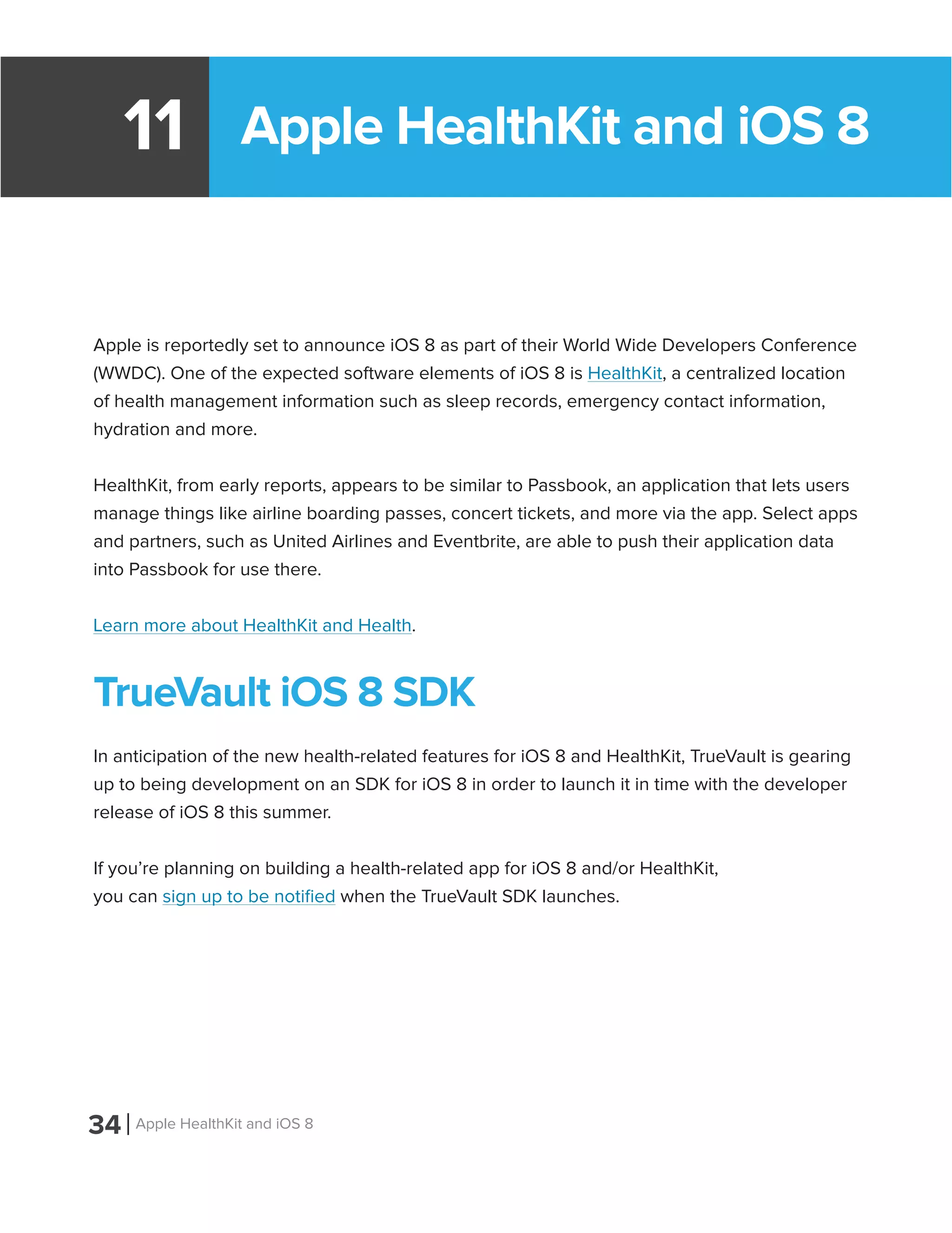 Apple HealthKit and iOS 811
Apple is reportedly set to announce iOS 8 as part of their World Wide Developers Conference
(WWDC). One of the expected software elements of iOS 8 is HealthKit, a centralized location
of health management information such as sleep records, emergency contact information,
hydration and more.
HealthKit, from early reports, appears to be similar to Passbook, an application that lets users
manage things like airline boarding passes, concert tickets, and more via the app. Select apps
and partners, such as United Airlines and Eventbrite, are able to push their application data
into Passbook for use there.
Learn more about HealthKit and Health.
TrueVault iOS 8 SDK
In anticipation of the new health-related features for iOS 8 and HealthKit, TrueVault is gearing
up to being development on an SDK for iOS 8 in order to launch it in time with the developer
release of iOS 8 this summer.
If you’re planning on building a health-related app for iOS 8 and/or HealthKit,
you can sign up to be notified when the TrueVault SDK launches.
34 Apple HealthKit and iOS 8
 