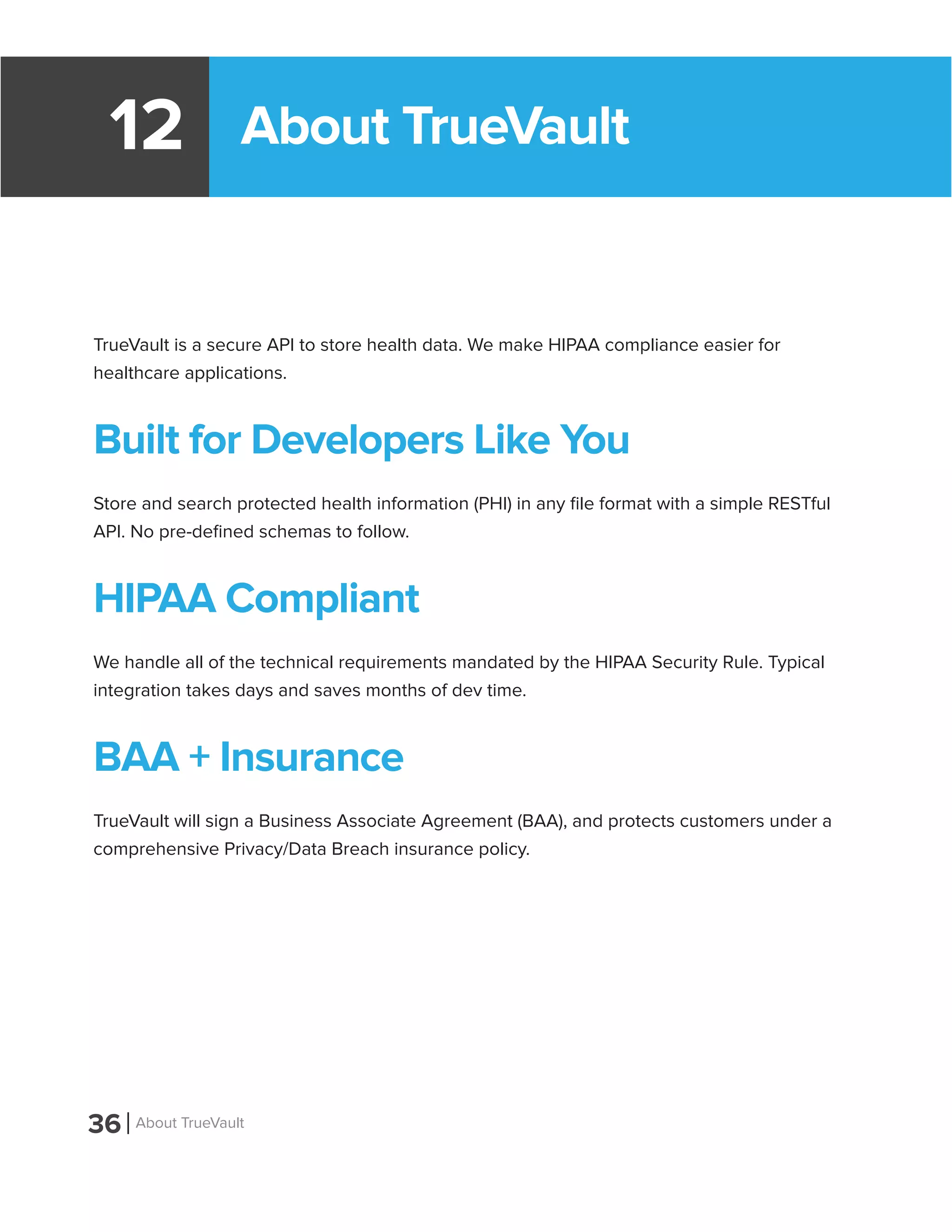 About TrueVault12
TrueVault is a secure API to store health data. We make HIPAA compliance easier for
healthcare applications.
Built for Developers Like You
Store and search protected health information (PHI) in any file format with a simple RESTful
API. No pre-defined schemas to follow.
HIPAA Compliant
We handle all of the technical requirements mandated by the HIPAA Security Rule. Typical
integration takes days and saves months of dev time.
BAA + Insurance
TrueVault will sign a Business Associate Agreement (BAA), and protects customers under a
comprehensive Privacy/Data Breach insurance policy.
36 About TrueVault
 