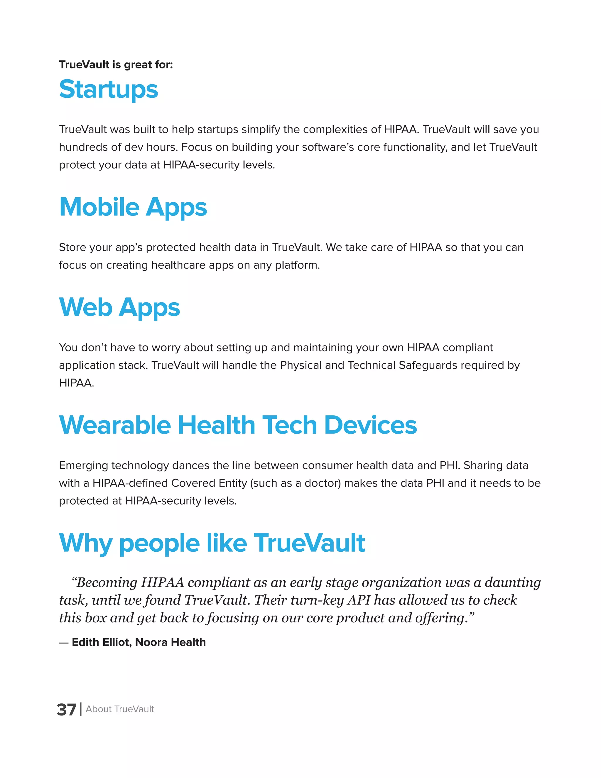 37 About TrueVault
TrueVault is great for:
Startups
TrueVault was built to help startups simplify the complexities of HIPAA. TrueVault will save you
hundreds of dev hours. Focus on building your software’s core functionality, and let TrueVault
protect your data at HIPAA-security levels.
Mobile Apps
Store your app’s protected health data in TrueVault. We take care of HIPAA so that you can
focus on creating healthcare apps on any platform.
Web Apps
You don’t have to worry about setting up and maintaining your own HIPAA compliant
application stack. TrueVault will handle the Physical and Technical Safeguards required by
HIPAA.
Wearable Health Tech Devices
Emerging technology dances the line between consumer health data and PHI. Sharing data
with a HIPAA-defined Covered Entity (such as a doctor) makes the data PHI and it needs to be
protected at HIPAA-security levels.
Why people like TrueVault
“Becoming HIPAA compliant as an early stage organization was a daunting
task, until we found TrueVault. Their turn-key API has allowed us to check
this box and get back to focusing on our core product and offering.”
— Edith Elliot, Noora Health
 