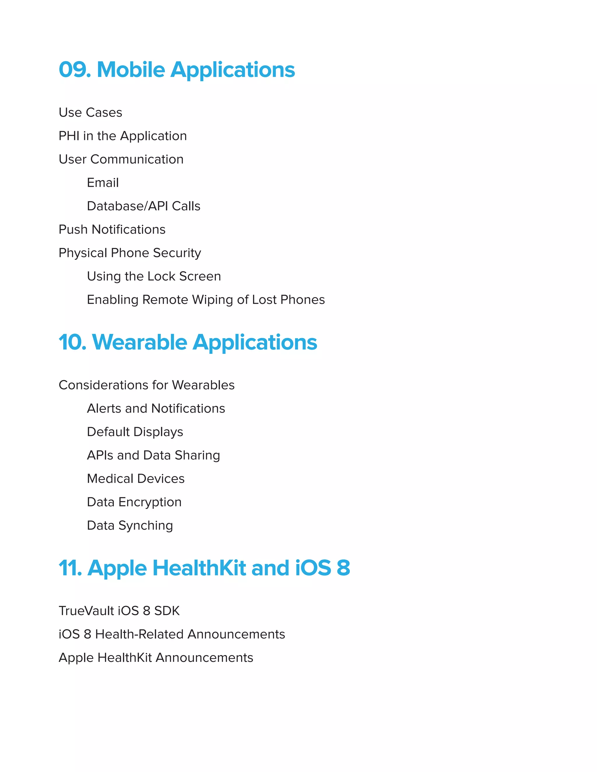09. Mobile Applications
Use Cases
PHI in the Application
User Communication
Email
Database/API Calls
Push Notifications
Physical Phone Security
Using the Lock Screen
Enabling Remote Wiping of Lost Phones
10. Wearable Applications
Considerations for Wearables
Alerts and Notifications
Default Displays
APIs and Data Sharing
Medical Devices
Data Encryption
Data Synching
11. Apple HealthKit and iOS 8
TrueVault iOS 8 SDK
iOS 8 Health-Related Announcements
Apple HealthKit Announcements
 