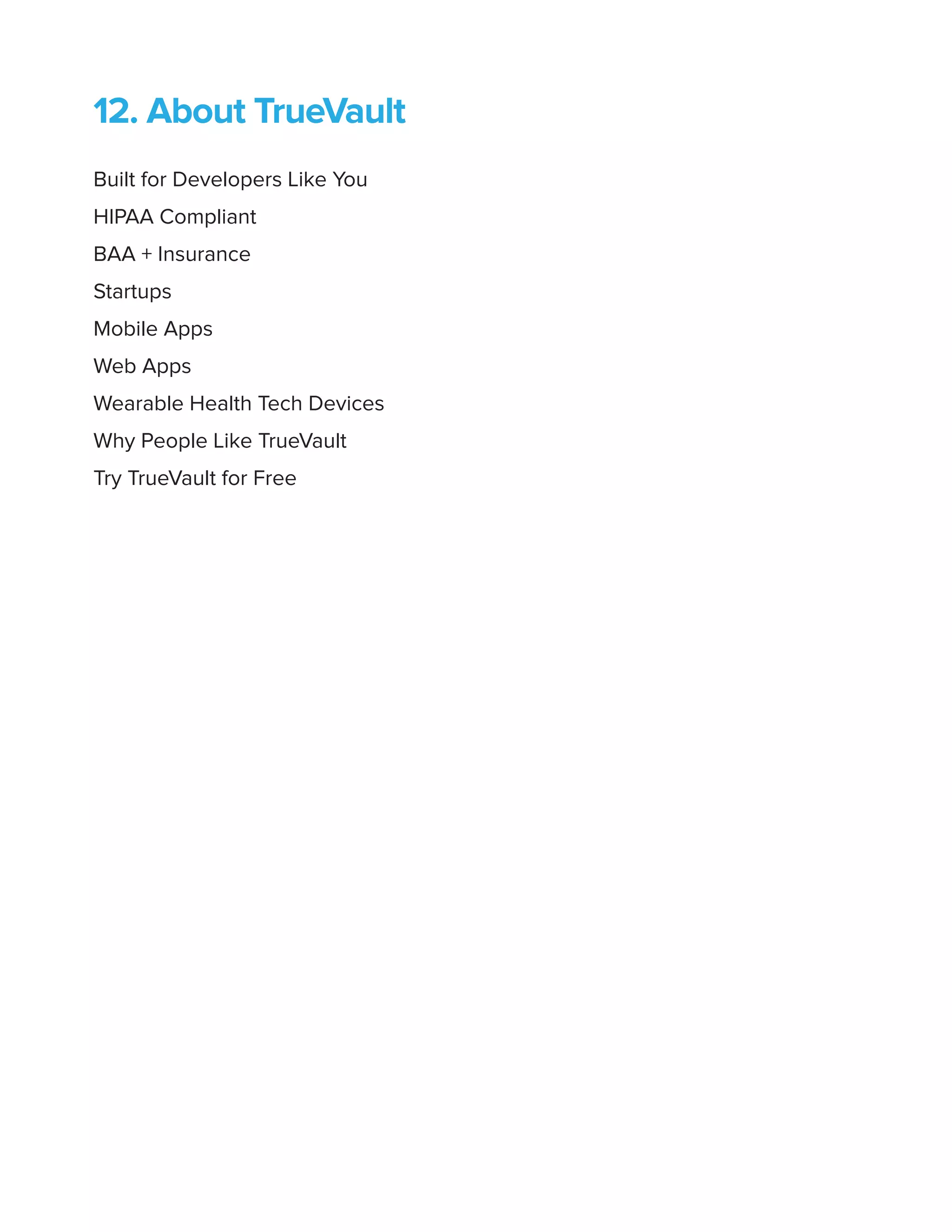 12. About TrueVault
Built for Developers Like You
HIPAA Compliant
BAA + Insurance
Startups
Mobile Apps
Web Apps
Wearable Health Tech Devices
Why People Like TrueVault
Try TrueVault for Free
 
