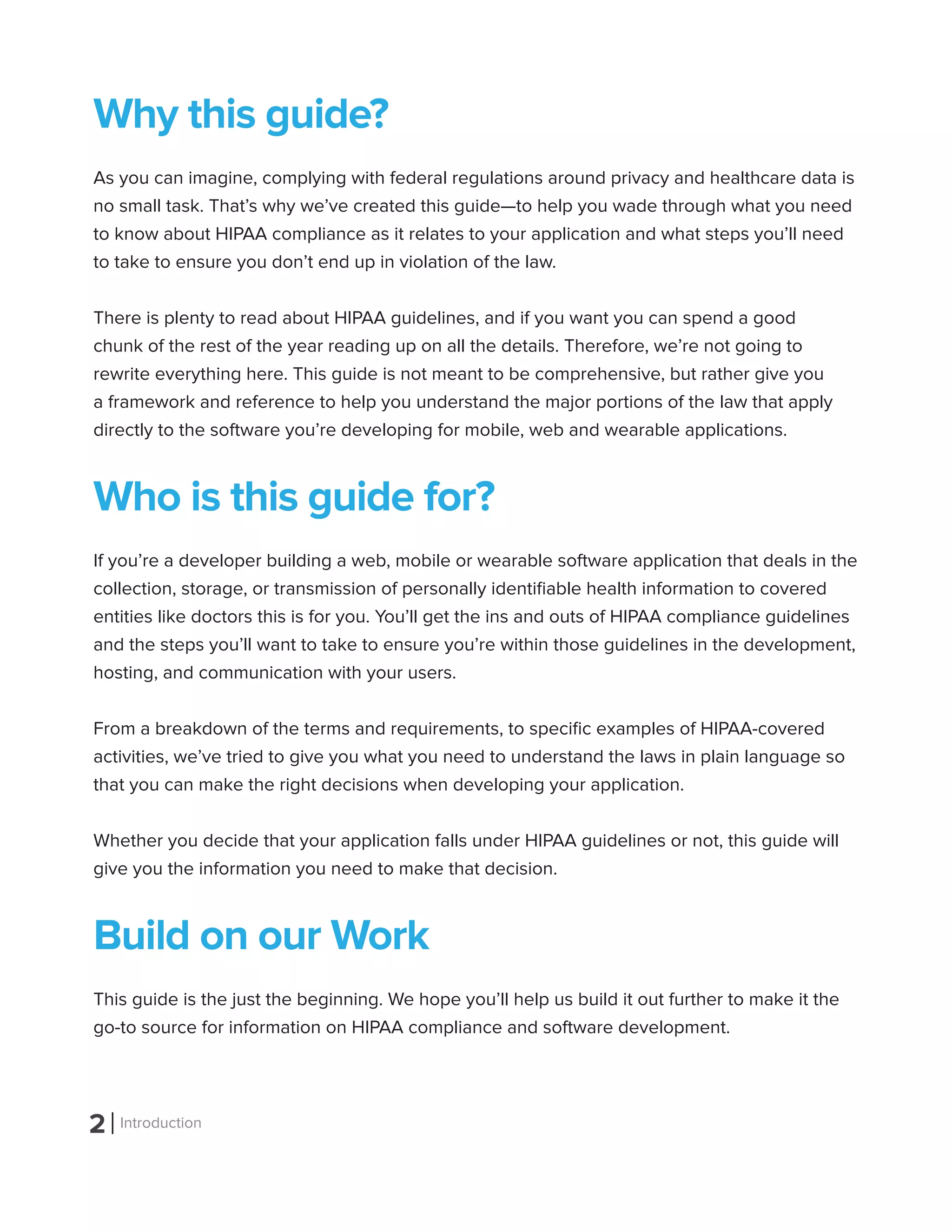 2 Introduction
Why this guide?
As you can imagine, complying with federal regulations around privacy and healthcare data is
no small task. That’s why we’ve created this guide—to help you wade through what you need
to know about HIPAA compliance as it relates to your application and what steps you’ll need
to take to ensure you don’t end up in violation of the law.
There is plenty to read about HIPAA guidelines, and if you want you can spend a good
chunk of the rest of the year reading up on all the details. Therefore, we’re not going to
rewrite everything here. This guide is not meant to be comprehensive, but rather give you
a framework and reference to help you understand the major portions of the law that apply
directly to the software you’re developing for mobile, web and wearable applications.
Who is this guide for?
If you’re a developer building a web, mobile or wearable software application that deals in the
collection, storage, or transmission of personally identifiable health information to covered
entities like doctors this is for you. You’ll get the ins and outs of HIPAA compliance guidelines
and the steps you’ll want to take to ensure you’re within those guidelines in the development,
hosting, and communication with your users.
From a breakdown of the terms and requirements, to specific examples of HIPAA-covered
activities, we’ve tried to give you what you need to understand the laws in plain language so
that you can make the right decisions when developing your application.
Whether you decide that your application falls under HIPAA guidelines or not, this guide will
give you the information you need to make that decision.
Build on our Work
This guide is the just the beginning. We hope you’ll help us build it out further to make it the
go-to source for information on HIPAA compliance and software development.
 