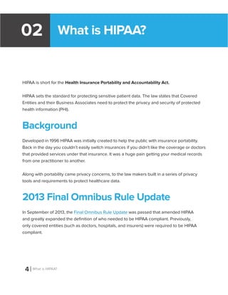 What is HIPAA?02
HIPAA is short for the Health Insurance Portability and Accountability Act.
HIPAA sets the standard for protecting sensitive patient data. The law states that Covered
Entities and their Business Associates need to protect the privacy and security of protected
health information (PHI).
Background
Developed in 1996 HIPAA was initially created to help the public with insurance portability.
Back in the day you couldn’t easily switch insurances if you didn’t like the coverage or doctors
that provided services under that insurance. It was a huge pain getting your medical records
from one practitioner to another.
Along with portability came privacy concerns, to the law makers built in a series of privacy
tools and requirements to protect healthcare data.
2013 Final Omnibus Rule Update
In September of 2013, the Final Omnibus Rule Update was passed that amended HIPAA
and greatly expanded the definition of who needed to be HIPAA compliant. Previously,
only covered entities (such as doctors, hospitals, and insurers) were required to be HIPAA
compliant.
4 What is HIPAA?
 