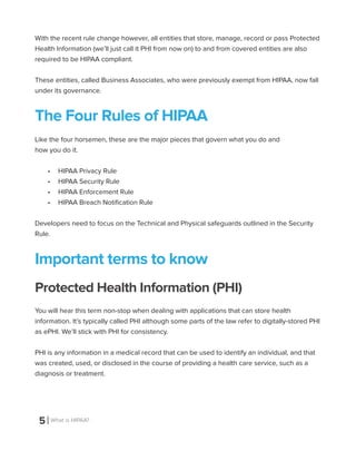 5 What is HIPAA?
With the recent rule change however, all entities that store, manage, record or pass Protected
Health Information (we’ll just call it PHI from now on) to and from covered entities are also
required to be HIPAA compliant.
These entities, called Business Associates, who were previously exempt from HIPAA, now fall
under its governance.
The Four Rules of HIPAA
Like the four horsemen, these are the major pieces that govern what you do and
how you do it.
•	 HIPAA Privacy Rule
•	 HIPAA Security Rule
•	 HIPAA Enforcement Rule
•	 HIPAA Breach Notification Rule
Developers need to focus on the Technical and Physical safeguards outlined in the Security
Rule.
Important terms to know
Protected Health Information (PHI)
You will hear this term non-stop when dealing with applications that can store health
information. It’s typically called PHI although some parts of the law refer to digitally-stored PHI
as ePHI. We’ll stick with PHI for consistency.
PHI is any information in a medical record that can be used to identify an individual, and that
was created, used, or disclosed in the course of providing a health care service, such as a
diagnosis or treatment.
 