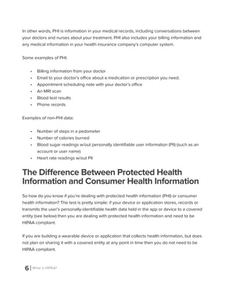 6 What is HIPAA?
In other words, PHI is information in your medical records, including conversations between
your doctors and nurses about your treatment. PHI also includes your billing information and
any medical information in your health insurance company’s computer system.
Some examples of PHI:
•	 Billing information from your doctor
•	 Email to your doctor’s office about a medication or prescription you need.
•	 Appointment scheduling note with your doctor’s office
•	 An MRI scan
•	 Blood test results
•	 Phone records
Examples of non-PHI data:
•	 Number of steps in a pedometer
•	 Number of calories burned
•	 Blood sugar readings w/out personally identifiable user information (PII) (such as an
account or user name)
•	 Heart rate readings w/out PII
The Difference Between Protected Health
Information and Consumer Health Information
So how do you know if you’re dealing with protected health information (PHI) or consumer
health information? The test is pretty simple: if your device or application stores, records or
transmits the user’s personally-identifiable health data held in the app or device to a covered
entity (see below) then you are dealing with protected health information and need to be
HIPAA compliant.
If you are building a wearable device or application that collects health information, but does
not plan on sharing it with a covered entity at any point in time then you do not need to be
HIPAA compliant.
 