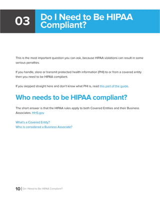 10 Do I Need to Be HIPAA Compliant?
Do I Need to Be HIPAA
Compliant?03
This is the most important question you can ask, because HIPAA violations can result in some
serious penalties.
If you handle, store or transmit protected health information (PHI) to or from a covered entity
then you need to be HIPAA compliant.
If you skipped straight here and don’t know what PHI is, read this part of the guide.
Who needs to be HIPAA compliant?
The short answer is that the HIPAA rules apply to both Covered Entities and their Business
Associates. HHS.gov
What’s a Covered Entity?
Who is considered a Business Associate?
 