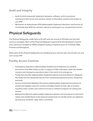 13 HIPAA Security Rule
Audit and Integrity
•	 Audit Controls (required): Implement hardware, software, and/or procedural
mechanisms that record and examine activity in information systems that contain or
use ePHI.
•	 Mechanism to Authenticate ePHI (addressable): Implement electronic mechanisms to
corroborate that ePHI has not been altered or destroyed in an unauthorized manner.
Physical Safeguards
The Physical Safeguards really have to do with who has access to PHI data and how that
access is managed. Much of the Physical Safeguard requirements that developers need to
worry about are handled by HIPAA compliant hosting companies (such as TrueVault, AWS,
Firehost and Rackspace).
Other parts of the Physical Safeguards are handled by your internal rules around who can and
can’t access PHI.
Facility Access Controls
•	 Contingency Operations (addressable): Establish (and implement as needed)
procedures that allow facility access in support of data restoration under the disaster
recovery and emergency operations plan in the event of an emergency.
•	 Facility Security Plan (addressable): Implement policies and procedures to safeguard
the facility and the equipment therein from unauthorized physical access, tampering,
and theft.
•	 Access Control and Validation Procedures (addressable): Implement procedures to
control and validate a person’s access to facilities based on their role or function,
including visitor control, and control of access to software programs for testing and
revision.
•	 Maintenance Records (addressable): Implement policies and procedures to document
repairs and modifications to the physical components of a facility which are related to
security (e.g. hardware, walls, doors, and locks).
 