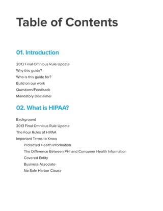 Table of Contents
01. Introduction
2013 Final Omnibus Rule Update
Why this guide?
Who is this guide for?
Build on our work
Questions/Feedback
Mandatory Disclaimer
02. What is HIPAA?
Background
2013 Final Omnibus Rule Update
The Four Rules of HIPAA
Important Terms to Know
Protected Health Information
The Difference Between PHI and Consumer Health Information
Covered Entity
Business Associate
No Safe Harbor Clause
 
