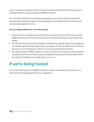 16 Becoming HIPAA Compliant
If you’re building an application that has any reasonable likelihood of collecting, storing or
transmitting PHI you should probably be HIPAA compliant.
Your non-technical team or (co-founder, depending on your size) should worry about the
administrative compliance issues. As the developer you should focus both on the physical
and technical aspects of the law.
You can really go about it in one of three ways:
1.	 Decide that you’re not going to have PHI in your system and don’t need to worry about
HIPAA compliance. This is the easiest choice, but remember, there’s no safe harbor with
HIPAA.
2.	 Decide that you’ll build out the compliance requirements yourself. Many of the safeguards
are standard parts of today’s apps, login, auto-logout, etc. You can build many of these as
part of your core infrastructure. Others are not so easy to build and maintain.
3.	 You outsource your HIPAA compliance. Using a service like TrueVault you are guaranteed
compliance with the technical and physical safeguard requirements by storing any PHI in
the cloud in TrueVault’s secure data store. Learn more
If we’re being honest
It’s not worth taking the risk of HIPAA compliance audits and penalties if you have even a
small chance of managing PHI within your application.
 