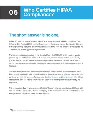 17 Who Certifies HIPAA Compliance
06
The short answer is no one.
Unlike PCI, there is no one that can “certify” that an organization is HIPAA compliant. The
Office for Civil Rights (OCR) from the Department of Health and Human Services (HHS) is the
federal governing body that determines compliance. HHS does not endorse or recognize the
“certifications” made by private organizations.
There is an evaluation standard in the Security Rule § 164.308(a)(8), and it requires you to
perform a periodic technical and non-technical evaluation to make sure that your security
policies and procedures meet the security requirements outlined in the rule. HHS doesn’t
care if the evaluation is performed internally or by an external organization—just as long as it
happens.
That said, being evaluated by an independent, third party auditor is still a really good idea.
Even though it’s not official you should still do it. There are a number of great companies that
can help you with this process. For example, Coalfire Systems and ComplySmart offer HIPAA
Assessments that can let you know how you stack up to the requirements outlined by the
legislation.
This is important. Even if you get a “certification” from an external organization, HHS can still
come in and find a security violation. Third party audits and “certifications” do not absolve you
from your legal obligations under the Security Rule.
Who Certifies HIPAA
Compliance?
 