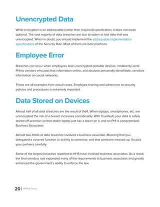 20 HIPAA Fines
Unencrypted Data
While encryption is an addressable (rather than required) specification, it does not mean
optional. The vast majority of data breaches are due to stolen or lost data that was
unencrypted. When in doubt, you should implement the addressable implementation
specifications of the Security Rule. Most of them are best practices.
Employee Error
Breaches can occur when employees lose unencrypted portable devices, mistakenly send
PHI to vendors who post that information online, and disclose personally identifiable, sensitive
information on social networks.
These are all examples from actual cases. Employee training and adherence to security
policies and procedures is extremely important.
Data Stored on Devices
Almost half of all data breaches are the result of theft. When laptops, smartphones, etc. are
unencrypted the risk of a breach increases considerably. With TrueVault, your data is safely
stored off-premise; so that stolen laptop just has a token on it, and no PHI is compromised.
Business Associates
Almost two-thirds of data breaches involved a business associate. Meaning that you
delegated a covered function or activity to someone, and that someone messed up. So pick
your partners carefully.
Some of the largest breaches reported to HHS have involved business associates. As a result,
the final omnibus rule expanded many of the requirements to business associates and greatly
enhanced the government’s ability to enforce the law.
 