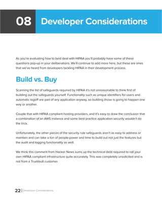 Developer Considerations08
As you’re evaluating how to best deal with HIPAA you’ll probably have some of these
questions pop-up in your deliberations. We’ll continue to add more here, but these are ones
that we’ve heard from developers tackling HIPAA in their development process.
Build vs. Buy
Scanning the list of safeguards required by HIPAA it’s not unreasonable to think first of
building out the safeguards yourself. Functionality such as unique identifiers for users and
automatic logoff are part of any application anyway, so building those is going to happen one
way or another.
Couple that with HIPAA compliant hosting providers, and it’s easy to draw the conclusion that
a combination of an AWS instance and some best practice application security wouldn’t do
the trick.
Unfortunately, the other pieces of the security rule safeguards aren’t as easy to address or
maintain and can take a ton of people-power and time to build out not just the features but
the audit and logging functionality as well.
We think this comment from Hacker News sums up the technical debt required to roll your
own HIPAA compliant infrastructure quite accurately. This was completely unsolicited and is
not from a TrueVault customer.
22 Developer Considerations
 