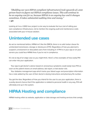 23 Developer Considerations
“[Building our own HIPAA compliant infrastructure] took upwards of 1,000
person-hours to figure out HIPAA-compliance issues. This will continue to
be an ongoing cost for us, because HIPAA is an ongoing law and it changes
sometimes. It takes substantial auditing time and money.”
— jph
Looking at it as a 1,000 hour project is one way to evaluate the true cost of rolling your
own compliance infrastructure, not to mention the ongoing audit and maintenance costs
associated with your in-house solution.
Unintended use cases
As we’ve mentioned before, HIPAA isn’t like the DMCA, there is no safe harbor clause for
unintended transmission, storage or disclosure of PHI. Regardless of how you planned it,
scoped it, envisioned it or dissuaded users from including it—if PHI is in your app or on your
servers you could face HIPAA fines if you’re not in compliance.
It’s not as big of an edge case as you might think. Here’s a few examples of how easily PHI
can enter into your application.
Your app to get doctor’s advice based on anonymous symptoms could easily have PHI as
soon as the patient shares an email address, lab report, or last doctor visit.
Your diabetes management app which tracks your blood sugar and prescription information
has a note added by the user of their doctor’s dosing instructions and pharmacy Rx number.
You get the idea. Regardless of how you intend for the user to use your application, there is
a pretty decent chance that if the application is related to personal health in any way, PHI will
ultimately end up in the system.
HIPAA Hosting and compliance
HIPAA hosting refers to website, application or data storage and hosting services that comply
 